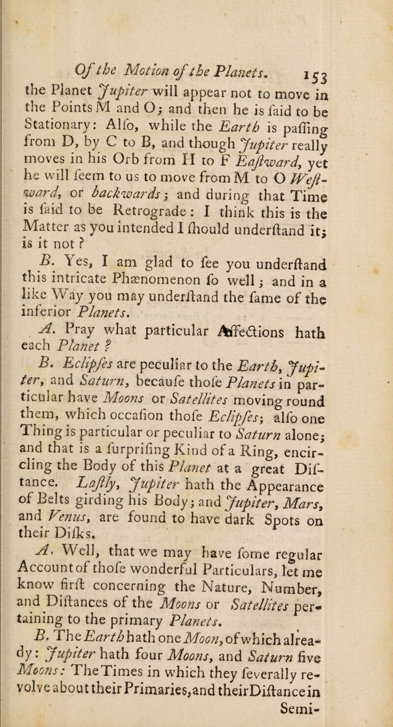 % Of the Motion of the Planets. 153 the Planet Jupiter will appear not to move in the Points M and O ; and then he is faid to be Stationary: Alfo, while the Earth is palling fiom D, by C to B, and though Jupiter really moves in his Orb from H to F Eaflward, yet he will feem to us to move fromM to O Weft- ward, or backwards; and during that Time is laid to be Retrograde: I think this is the Matter as you intended I fhould underftand it; is it not ? B. Yes, I am glad to fee you underftand • this mtncate Phasnomenon fo well ; and in a like Way you may underftand the fame of the inferior Planets. A. Pray what particular Affedions hath each Planet ? B. Eclipfes are peculiar to the Earth, Jupi¬ ter, and Saturn, becaufe thole Planets in par¬ ticular have Moons or Satellites moving round them, which occafion thole Eclipfes; alfo one Thing is particular or peculiar to Saturn alone; and that is a furprifing Kind of a Ring, encir¬ cling the Body of this Planet at a great Dif- tance. L^cftly, jupiter nath the Appearance of Belts girding his Body; and Jupiter, Mars, and Vonus, are found to have dark Spots on their Dilks. A• Well, that we may have fome regular Account of thofe wonderful Particulars, let me know firft concerning the Nature, Number, and Diftances of the Mioons or Satellites per* taining to the primary Planets. B. rhe.E<?rrZ>hathoneAf<?<Jw,ofwhichalrea¬ dy: Jupiter hath four Moons, and Saturn five Moons: TheTimes in which they feverally re¬ volve about their Primaries,and theirDiftancein Semi-