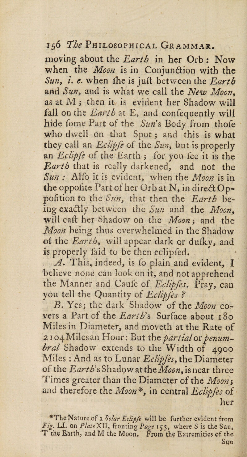 moving about the Earth in her Orb : Now when the Moon is in Conjun&ion with the Sun, u e. when the is juft between the Earth and Sun, and is what we call the New Moon, as at M ; then it is evident her Shadow will fall on the Earth at E, and confequently will hide feme Part of the Sun s Body from thofe who dwell on that Spot and this is what they call an Eclipfe of the Sun, but is properly an Eclipfe of the Earth ; for you fee it is the Earth that is really darkened, and not the Sun : Alfo it is evident, when the Moon is in the oppofite Part of her Orb at N, in diredOp- pofition to the Sun, that then the Earth be¬ ing exadly between the Sun and the Moon, will caft her Shadow on the Moon; and the Moon being thus overwhelmed in the Shadow of the Earth, will appear dark or dufky, and is properly faid to be then eclipfed. A. This, indeed, is fo plain and evident, I believe none can look on it, and not apprehend the Manner and Caufe of Eclipfes. Pray, can you tel! the Quantity of Eclipfes ? Bn Yes 1 the dark Shadow of the Moon co¬ vers a Part of the Earth's Surface about 180 Miles in Diameter, and moveth at the Rate of 2104 Miles an Hour: But the partial or penum- hral Shadow extends to the Width of 4900 Miles : And as to Lunar Eclipfes, the Diameter of the Earth's Shadow at the Moon, is near three Times greater than the Diameter of the Moon; and therefore the Moon in central Eclipfes of her *The Nature of a Solar ’Eclipfe will be further evident from Fig. LI. on PlateXII, fronting Page 153, where S is the Sun, T the Eaith, and M the Moon. From the Extremities of the Sqn