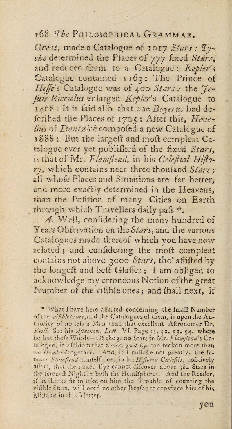 Great, made a Catalogue of 1017 Stars: Ty¬ cho determined the Places of 777 fixed Stars* and reduced them to a Catalogue : Kepler s Catalogue contained 1163: The Prince of Hejfe s Catalogue was of 400 Stars : the Je- fun RJccioIus enlarged Kepler § Catalogue to 1468 : It is faid a lib that one Bay eras had de¬ fended the Places of 1725 : After this. Heve^ Hus of Dantztck compofed a new Catalogue of 1888 : But the large ft and moft compieat Ca¬ talogue ever yet published of the fixed Stars* is that of Mr. Flamftead, in his Celeftial Hijlo- ry7 which contains near three thoufand Stars; all whofe Places and Situations are far better* and more exactly determined in the Heavens* than, the Politicn of many Cities on Earth through which Travellers daily pafs A, Well, con fide ring the many hundred of ¥ ears Observation on the Stars, and the various Catalogues made thereof which you have now related $ and confidering the moft compieat contains not above 1000 Stars, tho’ affifted bv V/- ** the longeft and beft Glaffes; I am obliged to acknowledge my erroneous Notion of the great Number of the vifible ones; and flhall next* if 4 What I have here averted concerning the fmall Number of the ‘vi/ible^tan^nd the Catalogues of them, is upon the Au» thority of no lets a Man than that excellent Aftronomer Dr. KeilL See his AJlronovi. Lett. VI. Page c i. 32, 33, 34, where he has tbefe Words — Of the 3c00 Stars in Mr. Flamjlead’s Ca¬ talogue., itisfeldom that a ‘■very good Eye can reckon more than one Hundred together. And, if 1 miftake not greatly, the fa¬ mous Flamftead himfelf does.in his FUJI or i a Cczlefcis, pofi lively ahert, that the naked Eye cannot discover above 384 Stars in the fereneft Night in both the Hemispheres. And the Reader, if he thinks fit to take on him the Trouble of counting the vifible Stars, will need no other Reafonto convince him of his. lYJiiUke in this Matter. you