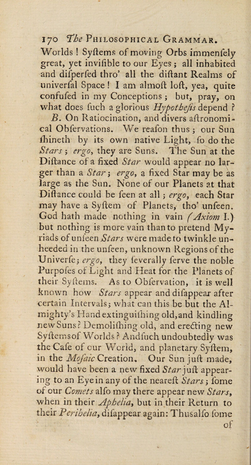 Worlds ! Syftems of moving Orbs immenfely great, yet invifible to our Eyes ; all inhabited and difperfed thro’ all the diftant Realms of univerfal Space! I am almoft loft, yea, quite confufed in my Conceptions; but, pray, on what does fuch a glorious Hypothefts depend ? B* On Ratiocination, and divers aftronomi- cal Obfervations. We reafon thus 1 our Sun ihineth by its own native Light, To do the Stars; ergo, they are Suns. The Sun at the Diftance of a fixed Star would appear no lar¬ ger than a Star; ergo, a fixed Star may be as large as the Sun. None of our Planets at that Diftance could he feen at all ergo, each Star may have a Syftem of Planets, tho’ unfeen. God hath made nothing in vain (Axiom I.) but nothing is more vain than to pretend My¬ riads of unfeen Stars were made to twinkle un¬ heeded in the unfeen, unknown Regions of the Univerfe; ergo, they feverally ferve the noble Purpofes of Light and Heat for the Planets of their Syftems. As to Obfervation, it is well known how Stars appear and dilappear after certain Intervals; what can this be but the Al¬ mighty's Handextinguifhing old,and kindling new Suns? Demolishing old, and erecting new Syftems of Worlds ? And fuch undoubtedly was the Cafe of cur World, and planetary Syftem, in the Mofaic Creation. Our Sun juft made, would have been a pew fixed Star juft appear¬ ing to an Eye in.any of the neareft Stars; forne of our Comets alfo may there appear new Stars, when in their Aphelia, but in their Return to their Perihelia, difappear again: Thus alfo fome of