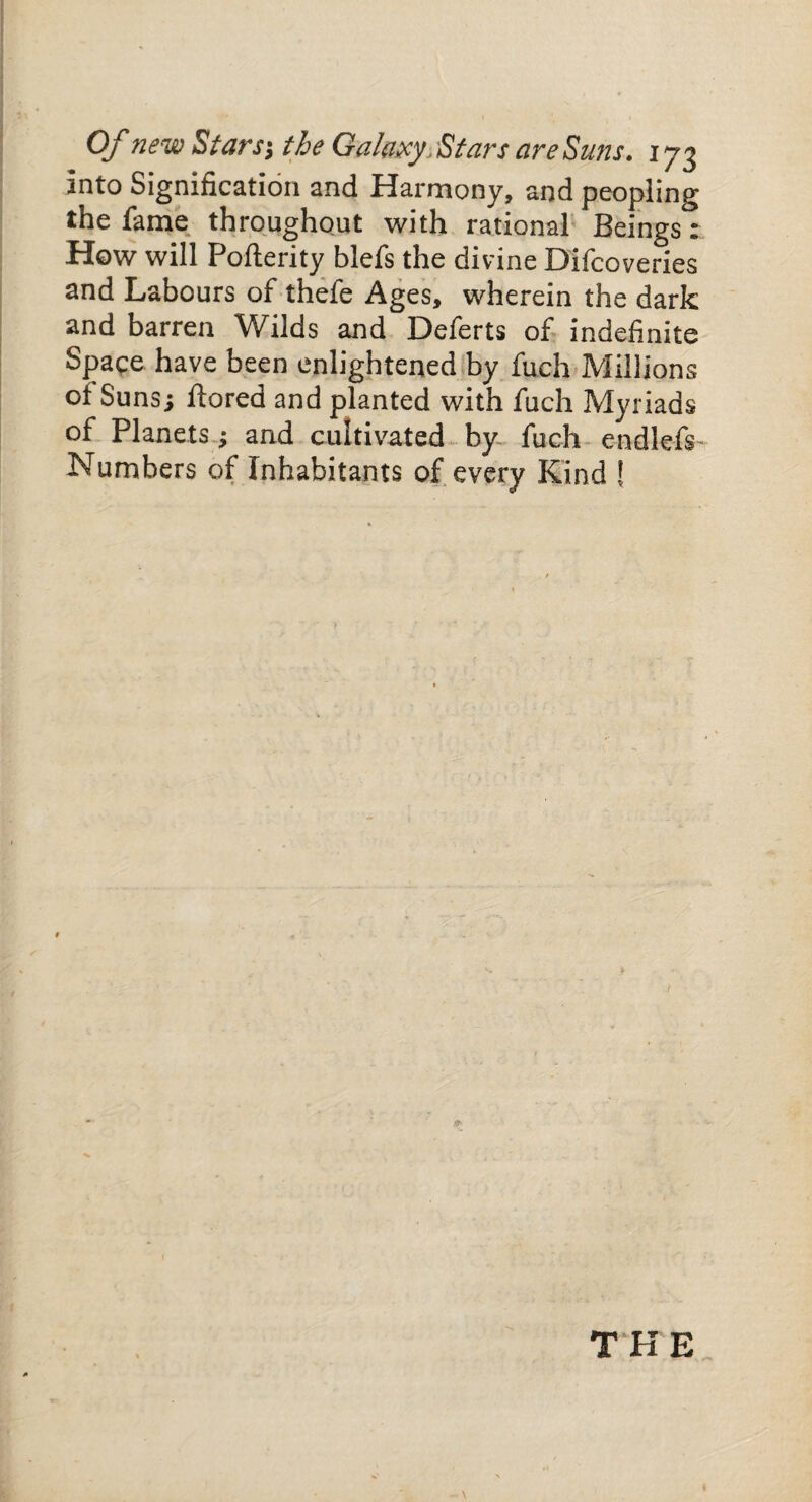 into Signification and Harmony, and peopling the fame throughout with rational Beings: How will Pollerity blefs the divine Difcoveries and Labours of thefe Ages, wherein the dark and barren Wilds and Deferts of indefinite Space have been enlightened by fuch Millions of Suns; liored and planted with fuch Myriads of Planets; and cultivated by fuch endlefs Numbers of Inhabitants of every Kind ! THE \