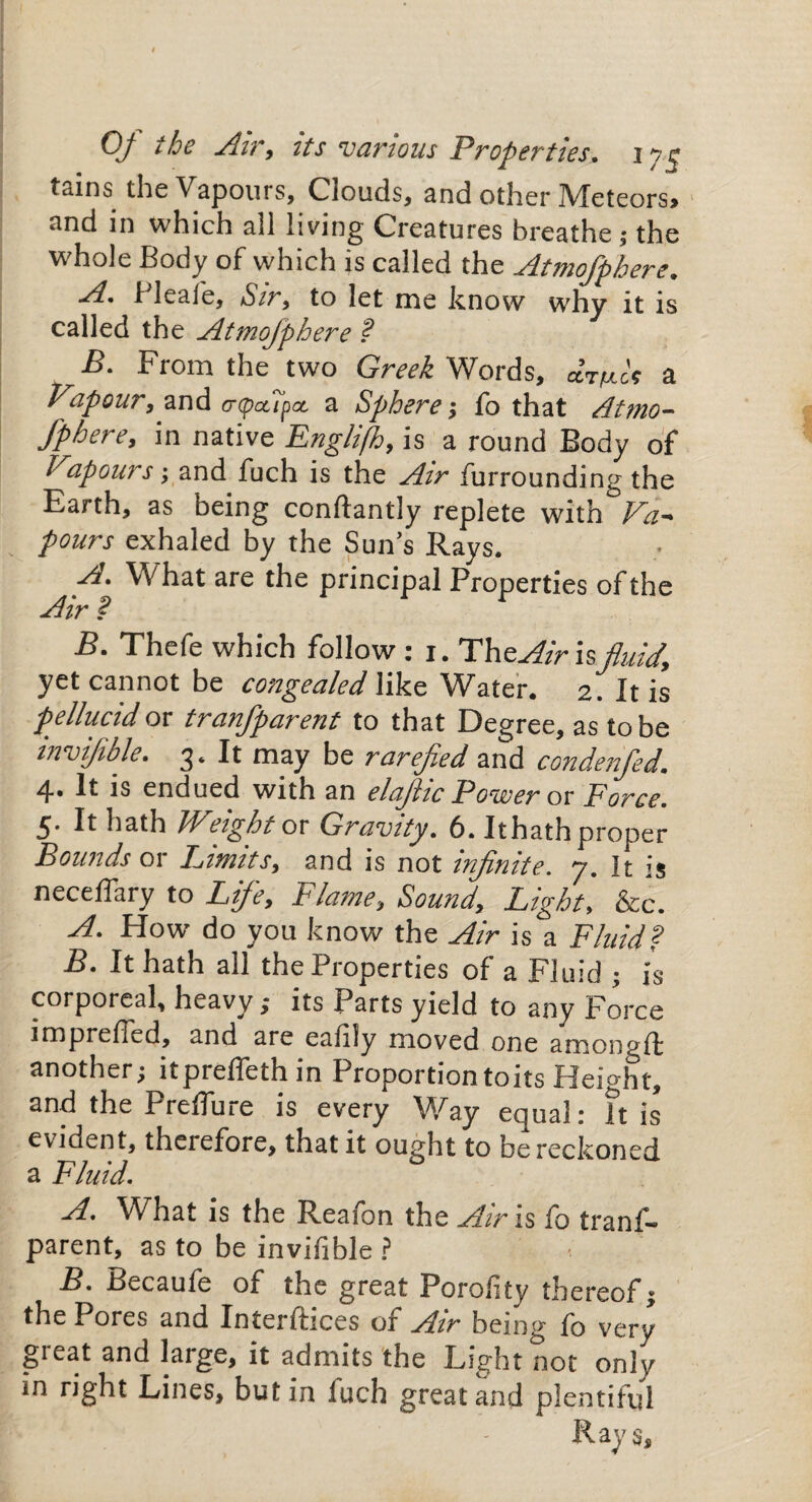 Of the Air, its ’various Properties, iye tains the Vapours, Clouds, and other Meteors, and in which all living Creatures breathe; the whole Body of which is called the Atmofphere. A. Pleafe, Sir, to let me know why it is called the Atmofphere ? B. From the two Greek Words, dr/mlt a Vapour, and a-pApct a Sphere; fo that Atmo¬ fphere, in native Englifh, is a round Body of Vapours; and fuch is the Air furrounding the Earth, as being conftantly replete with Va¬ pours exhaled by the Sun’s Rays. A. What are the principal Properties of the Air • B. Thefe which follow : i. TheAir isfluid, yet cannot be congealed like Water. 2. It is pellucid ox tranfparent to that Degree, as to be invifible. 3. It may be rarefied and condenfied. 4. It is endued with an elafiic Power ox Force. 5. It hath Weight ox Gravity. 6. Ithath proper Bounds 01 Fimits, and is not infinite, y. It is neceflary to Life, Flame, Sound, Light, &c. A. How do you know the Air is a Fluid? B. It hath all the Properties of a Fluid ; is corporeal, heavy; its Parts yield to any Force imprefied, and are ealily moved one amon^ft another; itpreflethin Proportion to its Height, and the Preflure is every Way equal: It is evident, therefore, that it ought to be reckoned a Fluid. A. What is the Reafon the Air is fo tranf¬ parent, as to be invifible ? B. Becaufe of the great Porofity thereof; the Pores and Interfaces of Air being lo very great and large, it admits the Light not only in right Lines, but in luch great and plentiful - - Rays,
