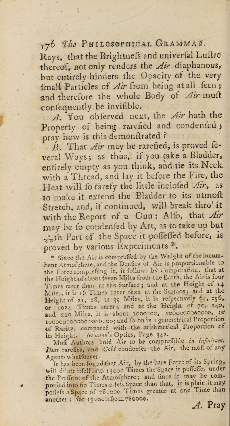 I Yjh The Philosophical Grammar Rays, that the Brightncfs and univerfal LultM thereof, not only renders the Air diaphanous, but entirely hinders the Opacity of the very fmali Particles of Air from being at all fee and therefore the whole Body of Air muft confequently be invifible* A. You obferved next, the Air hath the Property of being rarefied and condenfed y pray how is this demonftrated ? jg. That Air may be rarefied, is proved ft- veral Ways; as thus, if you take a Bladder, entirely empty as you think, and tie its Neck with a Thread, and lay it before the Fire, the Heat will fo rarefy the little inclofed Air, as to make it extend the Bladder to its utmoft Stretch, and, if continued, will break thro’ it with the Report of a Gun : Alio, that Air in ay be lo con den fe q by /vrt, as to take up but yth Part of the Space it poffeiled before, is proved by various Experiments*. .* Since the Air is comp-refTed by the Weight of the incum¬ bent Atmofphere, and the Denfity of Air is proportions.ole to the Force comprefling it, it follows by Computation^ that at the Help ht of about feven Miles rrom the Earth, tne Amis rour Times rarer than at the Surface; and at the Height of 14 Miles, it is 16 Times raeer than at the Surface; and at the Height of 21, 28, or 35 Miles, it is Tefpe&ively 64, 256, Or *1024 Times rarer; and at the Heigjht of 70, 140, and 210 Miles, it is about looocoo, 10000000*0000, _ or loooooooooooroooooo; and fo on in a geometrical Proportion j of Rarity, compared with the arithmetical _ Proportion of its Height. Newton's Optics, Page 342. . Moll Authors hold Air to be comprefTible in infinitum. Meat rarefies, and Cold condenfes the Air, the molt of any Agents vvhatfoever. . °It has been found that Air, by the bare Force of its Spring, Will dilate itfelf into 13000 Times the Space it pofieues under the Preliure of the Atmofphere ; and fince it may be^ com- prelied into 60 Times a lefs Space than that, it is plain it may poffefs a Space of 780000 Times greater at one Time than 3 another; for 13000X6022:780000. A. Pray