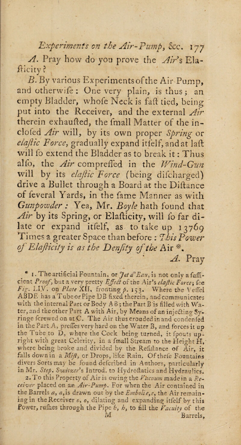A. Pray how do you prove the Airs Ela¬ sticity ? B. By various Experiments of the Air Pump, and otherwife: One very plain, is thus; an empty Bladder, whofe Neck is faft tied, being put into the Receiver, and the external Air therein exhaufted, the Small Matter of the in- clofed Air will, by its own proper Spring or eiajitc Force, gradually expand it Self, and at laft will fo extend the Bladder as to break it: Thus alfo, the Air compreffed in the Wind-Gun will by its elajhc Force (being difcharged) drive a Bullet through a Board at the Diftance of feveral Yards, in the fame Manner as with Gunpowder : Yea, Mr. Boyle hath found that Air by its Spring, or Elafiicity, will So far di¬ late or expand it Self, as to take up 13769 Times a greater Space than before : This Power of ElajUcity is as the Denjity of the Air A. Pray * 1 • The artificial Fountain, or Jetd’Eau, is not only a jfuffi- cient Proof, but a very pretty Effect of the Air’s elaftic Force; fee Fig. LIV. on Plate XII, fronting p. 153. VYhere the VefTei ASDE has aTubeorPipe DB fixed therein, and communicates with the internal Part or Body A B; the Part B is filled with Wa¬ ter, and the other Part A with Air, by Means of an injecting Sy¬ ringe fcrewed on atC. The Air thus croudedinand condenfed in the Part A, preffes very hard on the Water B, and forces it up the Tube to D, where the Cock being turned, it fpouts up¬ right with great Celerity, in a fmall Stream to the Height H,' where being broke and divided by the Refinance of Air, it falls down in a Mijt, or Drops, like Rain, Ofthefe Fountains divers Sorts may be found defcribed in Authors, particularly in Mr. Step. Switzer’s Introd. to Hydroflatics and Hydraulics. 2. To this Property of Airis owing the Fkcuum made in a Re¬ ceiver placed on an Air-Pump. For when the Air contained in the Barrels a, a/is drawn out by the Embolie,e, the Air remain¬ ing in the Receiver 0, 0, dilating and expanding itfelf by this Power, rufhes through the Pipe h, h> to fill the Facility of the M Barrels,