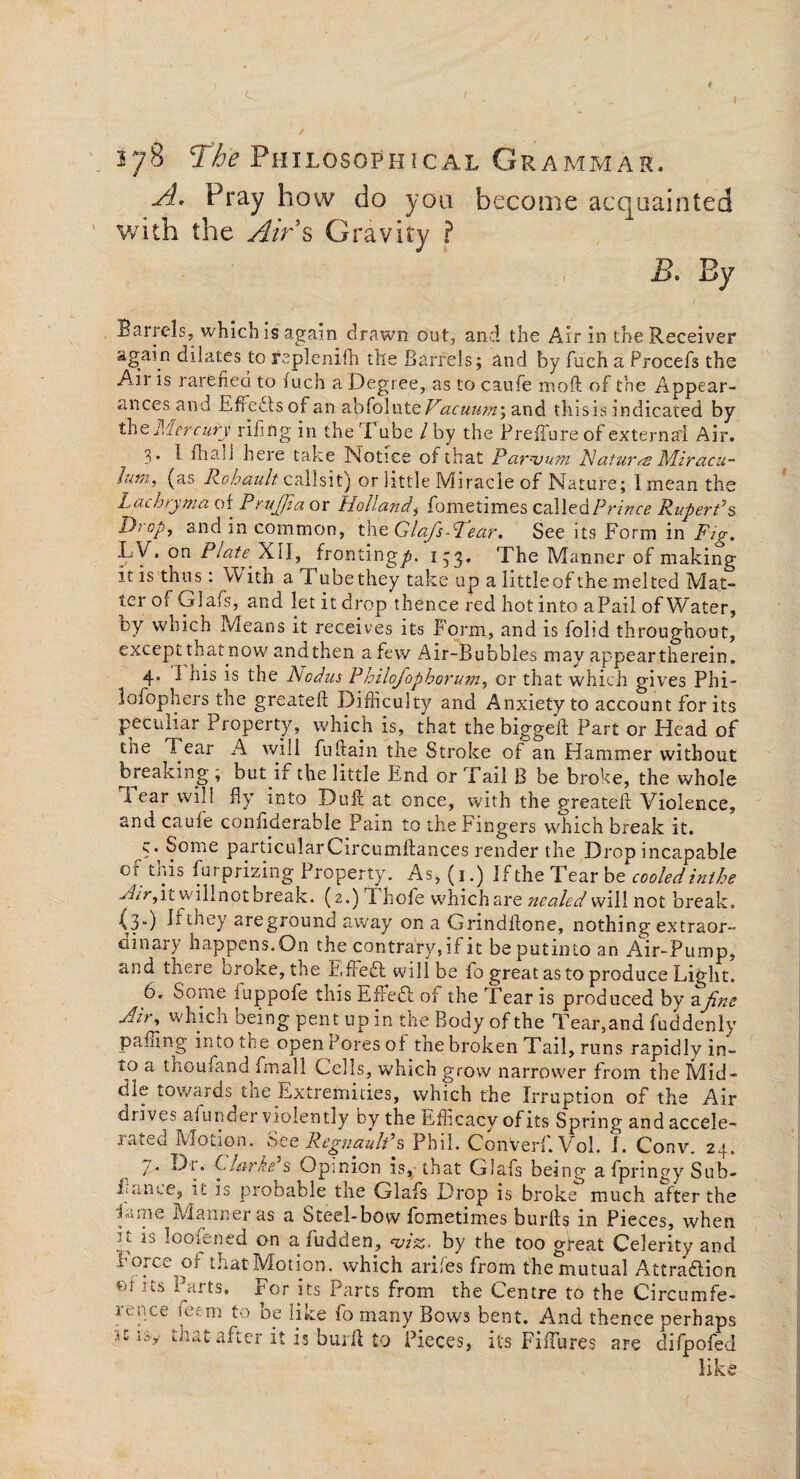 f 278 The Philosophical Grammar. A. Pray how do you become acquainted with the Airs Gravity ? jB. By Barrels, which is again drawn out, and the Air in the Receiver again dilates to replenish the Barrels; and by fuch a Procefs the Airis rarefied to fuch a Degree, as to caufe moft of the Appear¬ ances and Effects of an abfolute Vacuu?n; and tins is indicated by theMercury riling in the 'I ube / by the PrefTure of external Air. 3* 1 Bia.il here take Notice of that Par-vum Natures Miracu- Jum,^ (as Rohault callsit) or little Miracle of Nature; linean the Lachryma of Prujfia or Holland,- fometimes called Prince Rupert's D:op, and in common, the Glafs-Vear. See its Form in Ftp. LV. on Plate. XII, fronting^. 1-3. The Manner of making it is thus: With a lube they take up a little of the melted Mat¬ ter of Glafs, and let it drop thence red hot into aPail of Water, by which Means it receives its Form, and is folid throughout, except that now andthen a few Air-Bubbles may appeartherein. 4. I his is the Aodus Philofophorum, or that which gives Phi¬ lo fop hers the greateft Difficulty and Anxiety to account for its peculiar Property, which is, that the biggeib Part or Head of the Tear A will fuftain the Stroke of an Hammer without breaking , buyif the little End or Tail B be broke, the whole 1 ear will fly into Duff at once, with the greateft Violence, and cauie conliderable Pain to the Fingers which break it. ?• Some particularCircumftances render the Drop incapable of this fur prizing Property. As, (1.) If the Tear b z cooled inthe Air,\t willnotbreak. (2.) I hole whichare nealed will not break. (3.) Jr they areground away on a Grindflone, nothing extraor- dinar) happens. On the contrary, if it be put 111 to an Air-Pump, and there broke, the FfFedt will be lo great as to produce Light. 6. Some iuppofe this EfFedt oi the Tear is produced by afine Jir^ which being pent up in the Body of the Tear, and fuddenly pa fling into the open Fores of the broken Tail, runs rapidly in- to a thoufand fmall Cells, which grow narrower from the Mid¬ dle towards tiie Extremities, which the Irruption of the Air drives afunder violently by the Efficacy of its Spring and accele¬ rated Motion. See RegnaulPs Phil. Converf.Vol. I. Conv. 24. 7. Dr. Clarke’s Opinion is, that Glafs being a fpringy Sub- Lance, it is probable the Glafs Drop is broke° much after the Lime Manner as a Steel-bow fometimes burfts in Pieces, when it is loofened on a fudden, viz. by the too great Celerity and foice Cm that Motion, which ariies from the mutual Attradlion of its Parts. For its Parts from the Centre to the Circumfe¬ rence iOrm to be like fo many Bows bent. And thence perhaps ic i&y tnatafter it is burft to Pieces, its FifTures are difpofed like