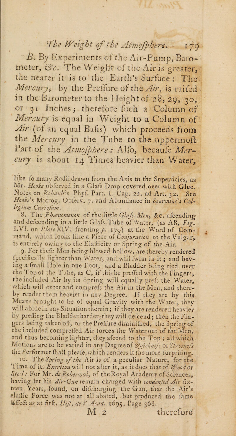B. By Experiments of the Air-Pump, Baro¬ meter, &c. The Weight of the Airis greater, the nearer it is to the Earth’s Surface : The Mercury, by the Preffure Of the Air9 is raifed in the Barometer to the Height of 28, 29, 30, or 31 Inches; therefore fuch a Column of Mercury is equal in Weight to a Column of Air (of an equal Bails) which proceeds from the Mercury in the Tube to the uppermost Part of the Atmofphere : Alio, becaufe Mer¬ cury is about 14 Times heavier than Water, like To many Radii drawn from the Axis to the Superficies, as Mr, Hooke observed in a Glals Drop covered over with Glue. Notes on Rohault*s Phyf. Part. I. Cap. 22. ad Art. 52. See Hooke's Microg. Obferv. 7. and Abundance in Sturmius’s Col¬ legium Curiofum. 8. The Phenomenon of the little Glafs-Men, &c. amending and defcending in a little Glafs Tube of Water, (as AB, Fig. LVL on Plate XIV. fronting p. 179) at the Word of Com¬ mand, which looks like a Piece of Conjuration to the Vulgar, is entirely owing to the Elaiticity or Spring of die Air. 9. For thefe Men being blowed hollow, are thereby rendered fpecifically lighter than Water, and will fwim in it; and hav¬ ing a fmall Hole in one Foot, and a Bladder being tied over the 1 opol the Tube, as C, if this be preffed with the Fingers, the included Air by its Spring will equally prefs the Water, which will enter and comprefs the Air in the Men, and there¬ by render them heavier in any Degree. If they are by this Means brought to be of equal Gravity with the Water, they will abide in any Situation therein; if they are rendered heavier by preffing the Bladder harderj they will defeend; then the Fin¬ gers being taken off, or the Preffure diminilhed, the Spring of the included compreffed Air forces the Water out of theMen, and thus becoming lighter, they afeend to the Top ; all which Motions are to be varied in any Degree of Fhiicknefs or SPejuuefs the Performer Ihall pleafe, which renders it the more furprifing. to. The Spring of the Air is of a peculiar Nature, for the T ime of its Exertion will not alter it, as it does that of Wood or Steel: For Mr. de Rober<val, of the Royal Academy of Sciences, having let his Air-Gun remain charged with condenfed Air fix- teen Years, found, on difeharging the Gun, that the Air’s el alii c Force was not at all abated, but produced the fame Effect as at firlt. Hi ft. de P Acad. 1695. Page 368. M 2 therefore