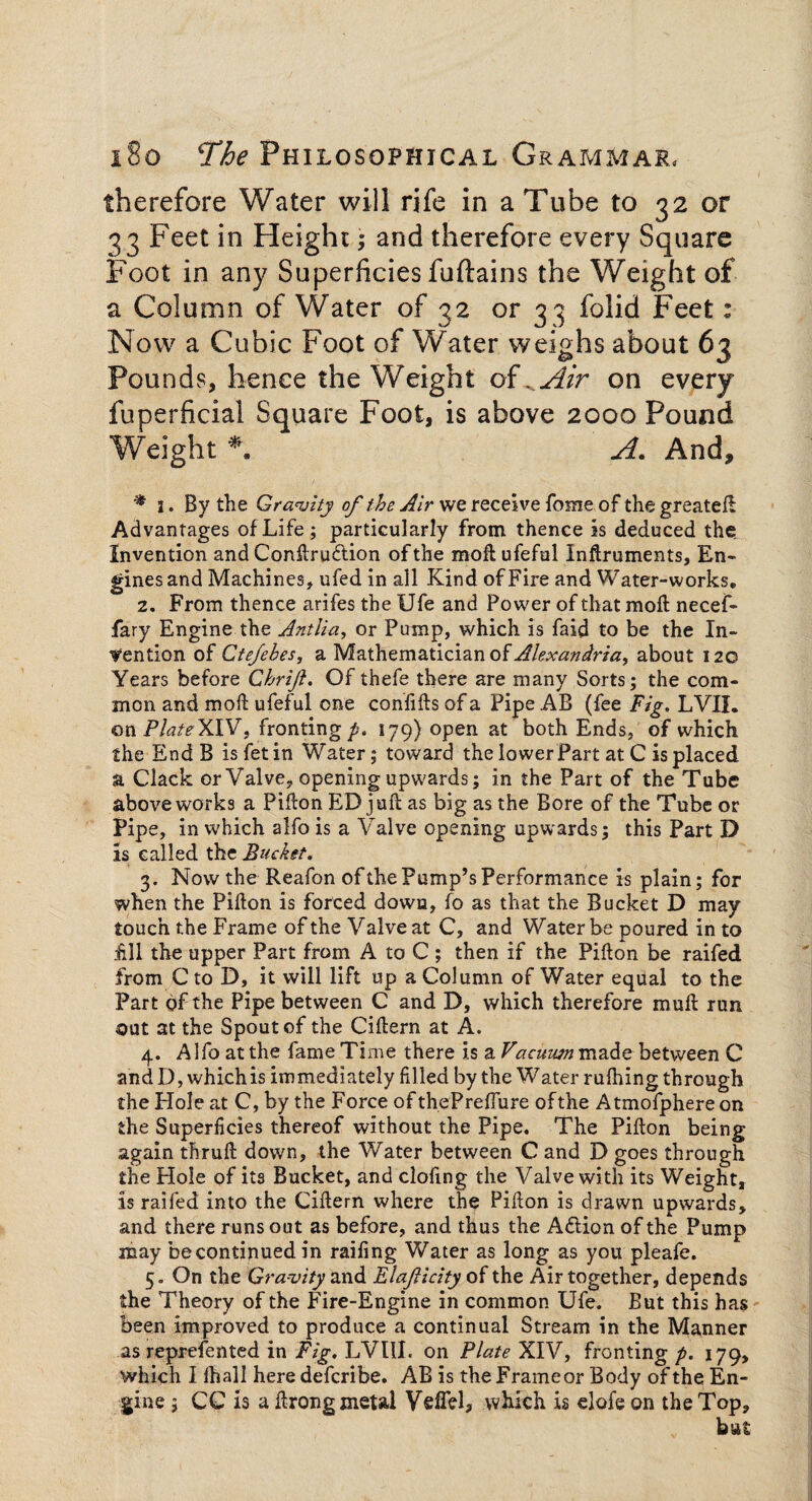 therefore Water will rife in a Tube to 32 or 33 Feet in Height; and therefore every Square Foot in any Superficies fuftains the Weight of a Column of Water of 32 or 33 folid Feet: Now a Cubic Foot of Water weighs about 63 Pounds, hence the Weight of . Air on every fuperficial Square Foot, is above 2000 Pound A. And, * 1. By the Gravity of the Air we receive fome of the greateft Advantages of Life; particularly from thence is deduced the. Invention and Conftrudtion of the moft ufeful Inftruments, En¬ gines and Machines, ufed in all Kind of Fire and Water-works. 2. From thence arifes the Ufe and Power of that moil necef- fary Engine the Antlia, or Pump, which is faid to be the In¬ dention of Ctefehes, a Mathematician of Alexandria, about 120 Years before Chrift. Of thefe there are many Sorts; the com¬ mon and mod ufeful one confifts of a Pipe AB (fee Fig. LVII. on Plate XIV, fronting/. 179) open at both Ends, of which the EndB isfetin Water; toward the lower Part at C is placed a Clack or Valve, opening upwards; in the Part of the Tube above works a Pifton ED juft as big as the Bore of the Tube or Pipe, in which alfo is a Valve opening upwards; this Part D is called the Bucket. 3. Now the Reafon ofthe Pump’s Performance is plain; for when the Pifton is forced down, fo as that the Bucket D may touch the Frame of the Valve at C, and Water be poured in to £11 the upper Part from A to C ; then if the Pifton be raifed from C to D, it will lift up a Column of Water equal to the Part of the Pipe between C and D, which therefore muft run out at the Spout of the Ciftern at A. 4. Alfo at the fame Time there is a Vacuum made between C and D, which is immediately filled by the Water ruftring through the Hole at C, by the Force ofthePreffure ofthe Atmofphereon the Superficies thereof without the Pipe. The Pifton being again thruft down, the Water between C and D goes through the Hole of its Bucket, and clofing the Valve with its Weight, is raifed into the Ciftern where the Pifton is drawn upwards, and there runs out as before, and thus the Aftion of the Pump may be continued in raifing Water as long as you pleafe. 5. On the Gra-vity and Elafticity of the Air together, depends the Theory of the Fire-Engine in common Ufe. But this has been improved to produce a continual Stream in the Manner as represented in Fig. LVUI. on Plate XIV, fronting p. 179, which I fhall here defcribe. AB is the Frame or Body ofthe En¬ gine ; CC is a ftrong metal Vefiel, which is elofe on the Top,