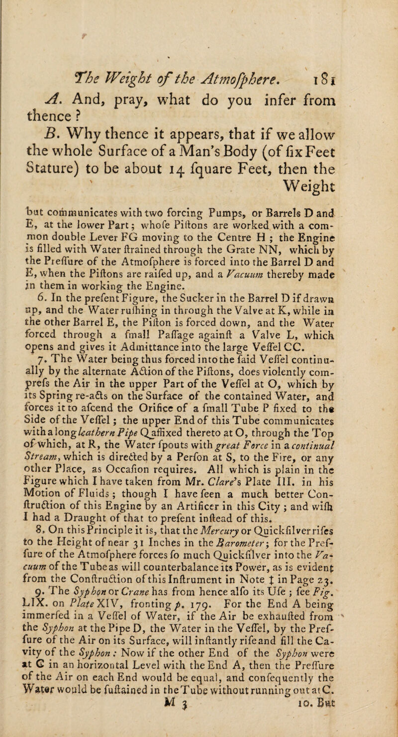 A. And, pray, what do you infer from thence ? B. Why thence it appears, that if we allow the whole Surface of a Man’s Body (of fix Feet Stature) to be about 14 fquare Feet, then the Weight bat communicates with two forcing Pumps, or Barrels D and E, at the lower Part; whofe Piftons are worked with a com¬ mon double Lever FG moving to the Centre H ; the Engine is filled with Water ftrained through the Grate NN, which by the Preflure of the Atmofphere is forced into the Barrel D and E, when the Piftons are raifed up, and a Vacuum thereby made in them in working the Engine. 6. In the prefent Figure, the Sucker in the Barrel D if drawn up, and the Water rulhing in through the Valve at K, while m the other Barrel E, the Pifton is forced down, and the Water forced through a fmall Pafiage againft a Valve L, which opens and gives it Admittance into the large Veflel CC. 7. The Water being thus forced into the faid Veflel continu¬ ally by the alternate A&ionof the Piftons, does violently com- prefs the Air in the upper Part of the Veflel at O, which by its Spring re-a&s on the Surface of the contained Water, and forces it to afcend the Orifice of a fmall Tube P fixed to the Side of the Veflel; the upper End of this Tube communicates with a Iongleathern Pipe QjifHxed thereto at O, through the Top of which, at R, the Water fpouts with great Force in a, continual Streamy which is dire&ed by a Perfon at S, to the Fire, or any other Place, as Occafion requires. All which is plain in the Figurewhich I have taken from Mr. Clare7s Plate III. in his Motion of Fluids; though I have feen a much better Con- flruflion of this Engine by an Artificer in this City ; and wifh I had a Draught of that to prefent inftead of this. 8. On this Principle it is, that the Mercury or Quickfilverrifes to the Height of near 31 Inches in the Barometer; forthePref- fure of the Atmofphere forces fo much Quickfilver into the Va¬ cuum of the Tube as will counterbalance its Power, as is evident from the Confirmation of this Inftrument in Note t in Page 23. 9. The Syphon or Crane has from hence alfo its Ufe ; fee Pig, LIX. on PlateXlV, frontingp, 179. For the End A being immerfed in a Veflel of Water, if the Air be exhaufted from the Syphon at the Pipe D, the Water in the Veflel, by the Pref- fure of the Air on its Surface, will inftantly rife and fill the Ca¬ vity of the Syphon : Now if the other End of the Syphon were xt G in an horizontal Level with the End A, then the Preflure of the Air on each End would be equal, and confequently the Water would be fuftained in the Tube without running out at C. M 3 10. But
