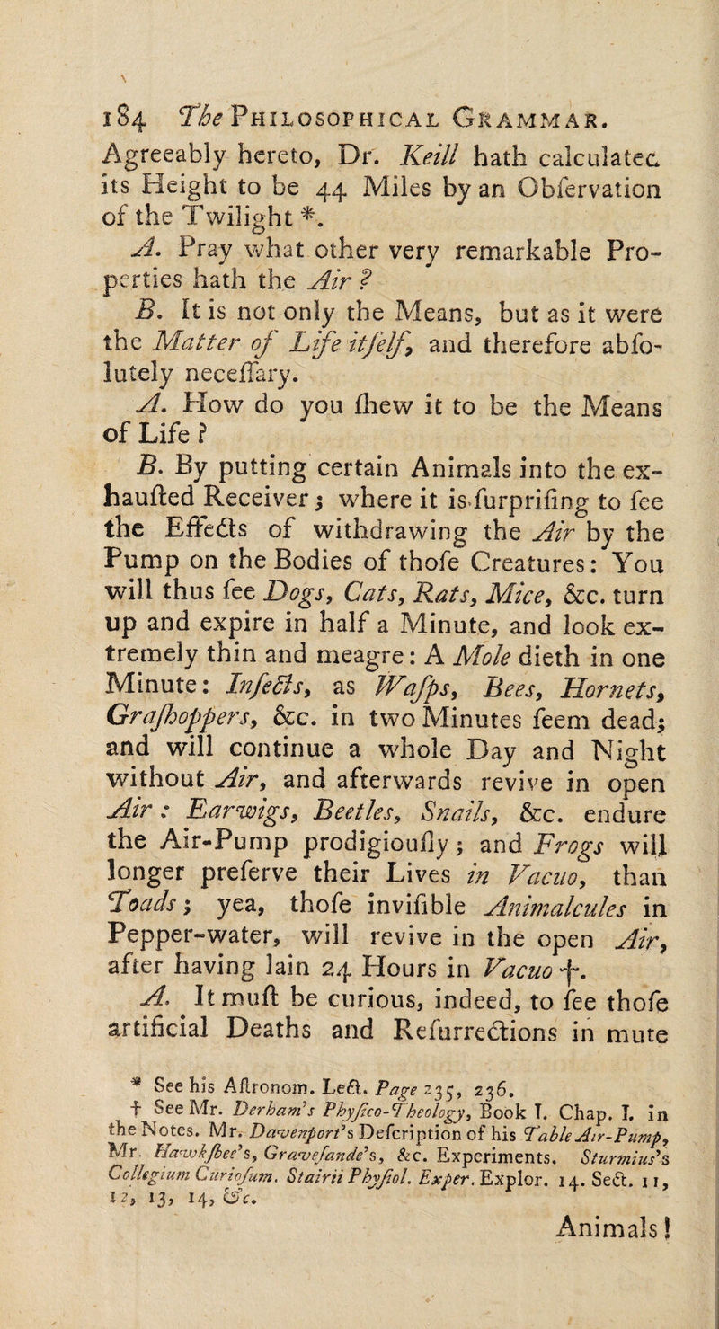Agreeably hereto, Dr. Keill hath calculated its Height to be 44 Miles by an Obfervation of the Twilight *■. A. Pray what other very remarkable Pro¬ perties hath the Air ? B. It is not only the Means, but as it were the Matter of Life itfelf, and therefore abfo- lately neceffary. A. How do you drew it to be the Means of Life ? B. By putting certain Animals into the ex- haufted Receiver ; where it isfurprifing to fee the Efifedts of withdrawing the Air by the Pump on the Bodies of thofe Creatures: You will thus fee Dogs, Cats, Rats, Mice, &c. turn up and expire in half a Minute, and look ex¬ tremely thin and meagre: A Mole dieth in one Minute: InfeSls, as JVafps, Bees, Hornets, Grajhoppers, &c. in two Minutes feem dead* and will continue a whole Day and Night without Air, and afterwards revive in open Air : Earwigs, Beetles, Snails, &c. endure the Air-Pump prodigioufiy3 and Frogs will longer preferve their Lives in Vacuo, than ‘Toads; yea, thofe invifible Animalcules in Pepper-water, will revive in the open Air, after having lain 24 Hours in Vacuo f. A, Itmuft be curious, indeed, to fee thofe artificial Deaths and Refurrecfcions in mute * See his Aflronom. Left. Page 235, 236. -f See Mr. Derhanfs Phyfico-Theology, Book T. Chap. I. in the Notes. Mr. Davenport* s Defcription of his Table Air-Pump, Mr. Ha'wkjbee's, Gra<vefande\, 81c. Experiments. Sturmius*s Collegium Curiofum. Stairii Phyjiol. Exper, Explor. 14. Seft. 11, 12, 13, 14, &c. Animals!