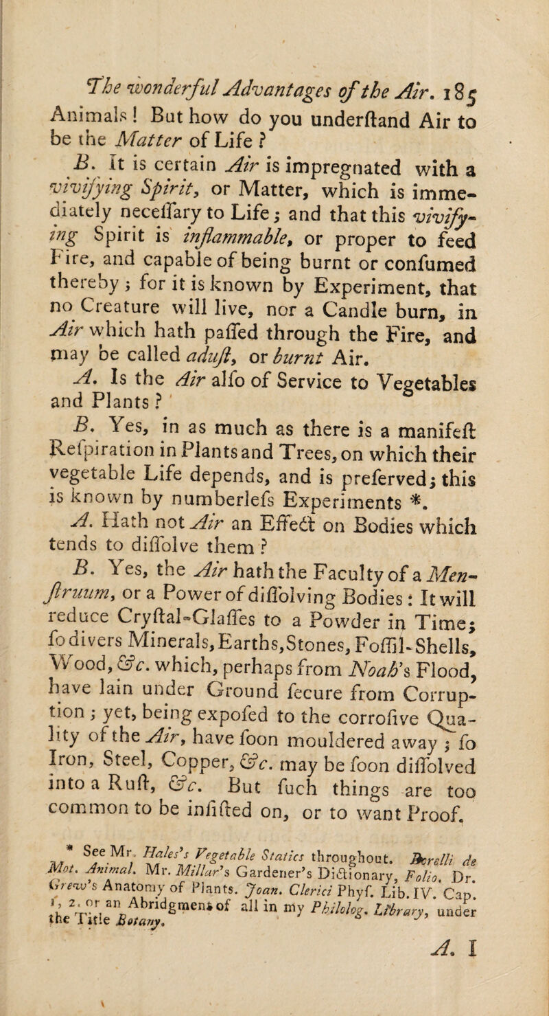 Animals ! But how do you underftand Air to be the Afatter of Life ? ii. It is certain Air is impregnated with a vivifying Spirit, or Matter, which is imme¬ diately neceflary to Life; and that this vivify- tng Spirit is inflammable, or proper to feed I ire, and capable of being burnt or confumed thereby , for it is known by Experiment, that no Creature will live, nor a Candle burn, in Air which hath paffed through the Fire, and may be called adufl, ox burnt Air. A. Is the dir alio of Service to Vegetables and Plants ? B. Yes, in as much as there is a manifefl Refpiration in Plants and Trees, on which their vegetable Life depends, and is preferved; this is known by numberlefs Experiments A. fiath not Air an Effedt on Bodies which tends to diflolve them ? B. \ es, the Air hath the Faculty of ailTen- ftruum, or a Power of diflblving Bodies: It will reduce Cryftal-Glaffes to a Powder in Time; fo divers Minerals, Earths,Stones, FoffiL Shell s. Wood, &c. which, perhaps from Noah's Flood, have lain under Ground fecure from Corrup¬ tion ; yet, being expofed to the corrolive Qua¬ lity of the Air, have foon mouldered away $ fo Iron, Steel, Copper, &c. may be foon dilTolved into a Ruft, &c. But fuch things are too common to be iniifted on, or to want Proof. * See Mr Hales's Vegetable Statics throughout. Jkrelli de Mot. Animal* Mr. Millar's, Gardener’s Dictionary Folio Dr Grew’s Anatomy of Plants. Joan. Clerici Phyf. Lib. IV. Cap! the Title £i^graeni0f M^ypkilolos.mrary, under A. I