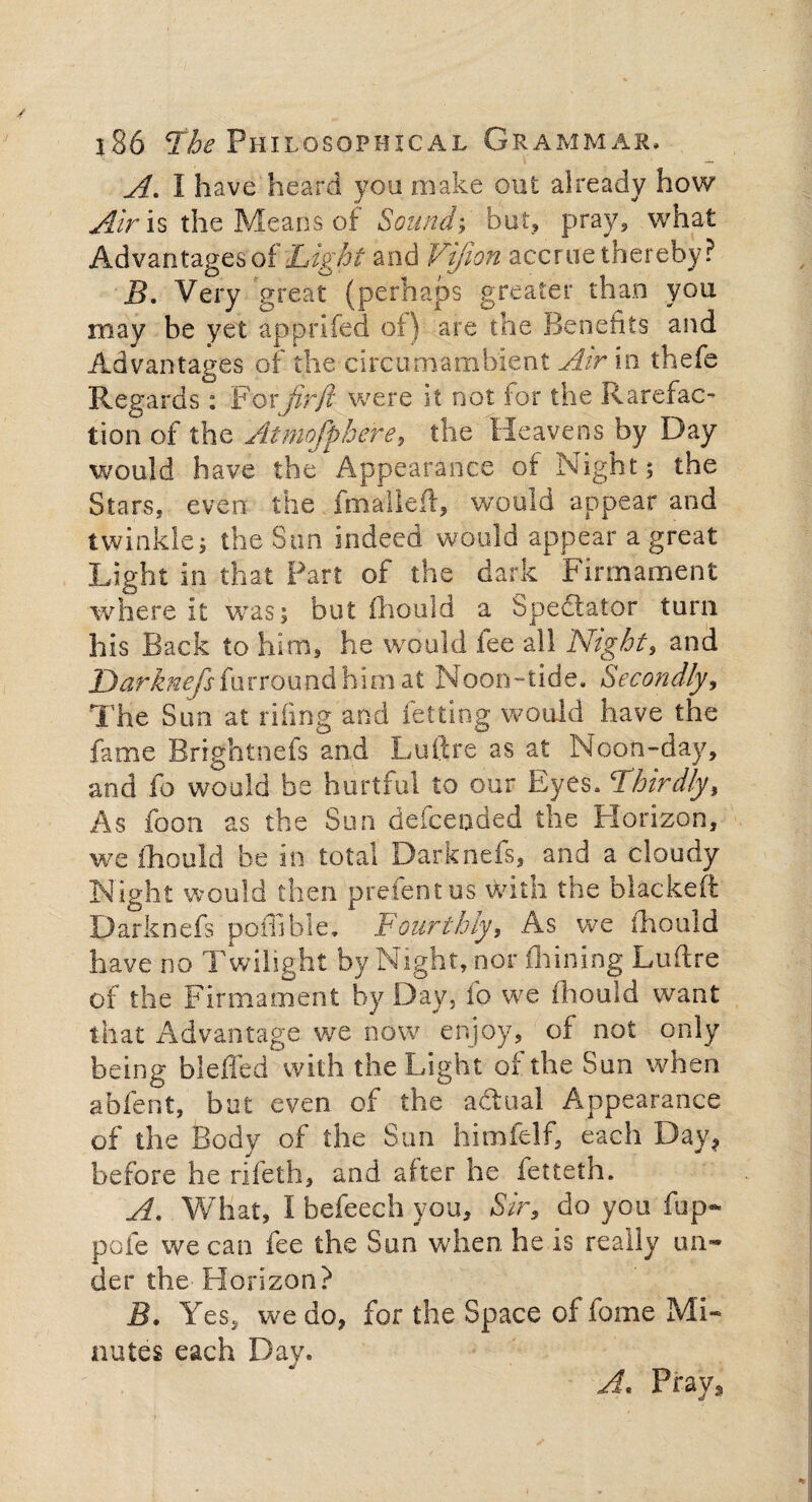A. I have heard you make out already how Air is the Means of Sound-, but, pray, what Advantages of Light and Vifion accrue thereby? B. Very great (perhaps greater than you may be yet apprifed of) are the Benefits and Advantages of the circumambient Air in thefe Regards: Fotjirfl were it not for the Rarefac¬ tion of the Atmofpbe're, the Heavens by Day would have the Appearance of Night; the Stars, even the fmaileft, would appear and twinkle; the Sun indeed would appear a great Light in that Part of the dark Firmament where it was; but mould a Spectator turn his Back to him, he would fee all Night, and Darknefsfurround him at Noon-tide. Secondly, The Sun at riling and letting would have the fame Brightnefs and Luftre as at Noon-day, and fo would be hurtful to our Eyes. Thirdly, As foon as the Sun defcended the Horizon, we fhould be in total Darknefs, and a cloudy Night would then prefentus with the blackeft Darknefs pofiibie. Fourthly, As we ihouid have no Twilight by Night, nor fhining Luftre of the Firmament by Day, lb we Ihouid want that Advantage we now enjoy, of not only being bleffed with the Light of the Sun when abfent, but even of the a&ual Appearance of the Body of the Sun himfelf, each Day, before he rifeth, and alter he letteth. A. What, I befeech you. Sir, do you fup- pofe we can fee the Sun when he is really un¬ der the Horizon? B. Yes, we do, for the Space of fome Mi¬ nutes each Day. A. Pray,