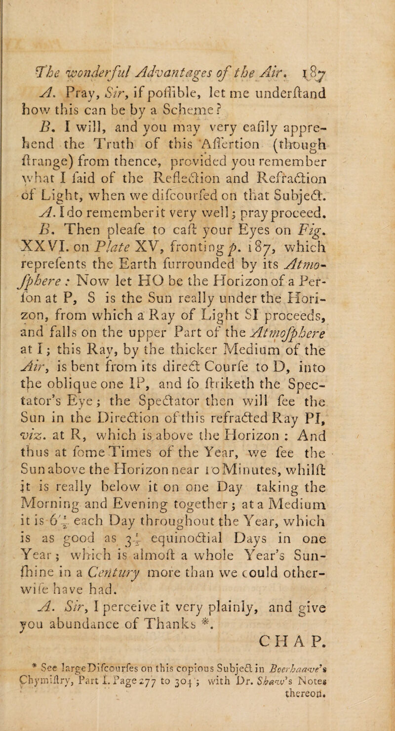 A. Pray, Sir, if poffible, let me underhand how this can he by a Scheme? B. I will, and you may very eafily appre¬ hend the Truth of this 'Aflertion (though ft range) from thence, provided you remember what I laid of the Refle&ion and Refraction of Light, when we difcourfed on that SubjeCt. A. Ido rememberit very well; pray proceed, B, Then pleafe to caft your Eyes on Fig* XXVI. on Plate XV, fronting^. 187, which reprelents the Earth furrounded by its Atmo- fphere : Now let HO be the Horizon of a Per- fon at P, S is the Sun really under the Hori¬ zon, from which a Ray of Light SI proceeds, and falls on the upper Part of the Atmofphere at I; this Ray, by the thicker Medium of the Air, is bent from its direCt Courfe to D, into the oblique one IP, and fo ftriketh the Spec¬ tator’s Eye; the Spectator then will fee the Sun in the Direction of this refraCted Ray PI, viz. at R, which is above the Horizon : And thus at fome Times of the Year, we fee the Sunabove the Horizon near ioMinutes, whilft it is really below it on one Day taking the Morning and Evening together; at a Medium it is 6T each Day throughout the Year, which is as good as equinoctial Days in one Year; which is almoft a whole Year’s Sun- Chine in a Century more than we could other- wife have had. A. Sir, I perceive it very plainly, and give you abundance of Thanks *. C H A P. * See largeDifcourles on this copious Subject in Boerhaa<ve\ ChymiHry, Part'I.Page277 to 304'; with Dr. Shaw' s Note® thereon.
