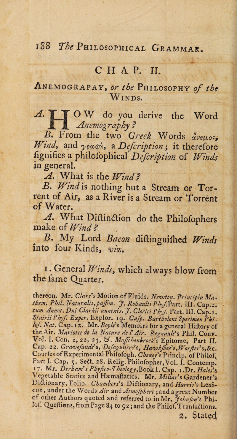 CHAP. II. Anemograpay, or the Philosophy of the Winds. -d. TFT OW do you derive the Word JLjL Anemography ? Be From the two Greek Words £v^og. Windy and ypot,(p>i9 a Description; it therefore iignifies a philofophical Defcrifition of Winds in general. A, What is the Wind? B. Wmd is nothing but a Stream or Tor¬ rent of Air, as a River is a Stream or Torrent of Water. A. What Diftindtion do the Philofophers make of Wind ? B. My Lord Bacon diftinguilhed Winds into four Kinds, viz. i. General Winds, which always blow from the fame Quarter. thereon. Mr. Clare's Motion of Fluids. Newton. Prhicipia Ma- them. Phil. Naturalis,pa£im. J. Rohaulti P^v/Part. III. Cap.2. cum Annot. Dm Clarkii annexis. J. Clerici Phyf. Part. III. Cap. 1. Stairii Phyf. Exper. Explor. 19. Cafp. Bartboloni Specimen Phi¬ lo/. Nat, Cap. 12. Mr. Boyle’s Memoirs for a genera! Hiltory of the Air. Mariotte de la Nature de VAir. Regnault's Phil. Conv. Vol. I. Con. 2, 22, 23, &. ’Mujjchenhroeli s Epitome, Part II. Cap. 22. Gravefande's, Defaguiiers3s, HawkJbee'sfVorfter's,&c. Cpurfes of Experimental Philofoph. Cheney's Princip. of Philof\ Parti. Cap. 5. Sed. 28. Relig. Philofopher,Vol. 1. Contemp. 17. Mr. Derham's Phyjico-Theology,BookI. Cap. 1.Dr. Hales’s Vegetable Statics and Haemaftatics. Mr. Millar's Gardener’s Didionary, Folio. Chambers's Didionary, and Harris's Lexi* con., under the Words Air and Atmofphere; and agreat Number of other Authors quoted and referred to in Mr. Johnfon's Phi- lof. Queftions, from Page 84 to 92; and the Philof.Tranfadions. 2. Stated