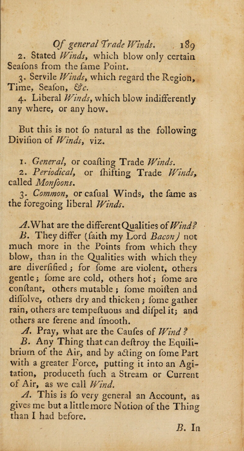 2. Stated Winds, which blow only certain Seafons from the fame Point. 3. Servile Winds, which regard the Region, Time, Seafon, &c. 4. Liberal Winds, which blow indifferently any where, or any how. But this is not fo natural as the following Divifion of Winds, viz. 1. General, or coafting Trade Winds. 2. Periodical, or fhifting Trade Winds, called Monfoons. 3. Common, or cafual Winds, the fame as the foregoing liberal Winds. -^.What are the different Qualities of Wind? B. They differ (faith my Lord Bacon) not much more in the Points from which they blow, than in the Qualities with which they are diverfified; for fome are violent, others gentle; fome are cold, others hot ; fome are conflant, others mutable ; fome moiften and diflblve, others dry and thicken ; fome gather rain, others are tempeftuous and difpel it; and others are ferene and fmooth. A. Pray, what are the Caufes of Wind ? B. Any Thing that can deftroy the Equili¬ brium of the Air, and by a&ing on fome Part with a greater Force, putting it into an Agi¬ tation, produceth fuch a Stream or Current of Air, as we call Wind. A. This is fo very general an Account, as gives me but a little more Notion of the Thing than I had before. B. In