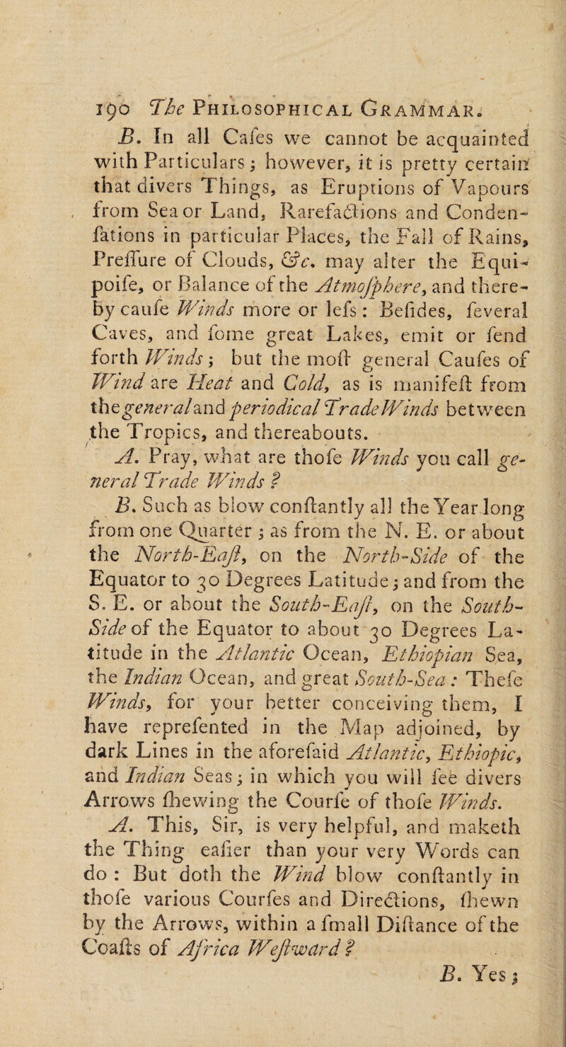 B» In all Cafes we cannot be acquainted with Particulars; however, it is pretty certain that divers Things, as Eruptions of Vapours from Sea or Land, Rarefaflions and Conden¬ sations in particular Places, the Fall of Rains, Preffure of Clouds, &c\ may alter the Equi- poife, or Balance of the Atmofphere, and there¬ by caufe Winds more or lefs: Befides, feveral Caves, and feme great Lakes, emit or fend forth Wtnds; but the mod general Caufes of Wind are Heat and Cold, as is manifeft from the generaland periodical Trade Winds between the Tropics, and thereabouts. A. Pray, what are thofe Winds you call ge¬ neral Trade Winds ? IL Such as blow conftantly all the Year long from one Quarter ; as from the N. E. or about the North-Eajl, on the North-Side of the Equator to 30 Degrees Latitude; and from the S. E. or about the South-Eaft, on the South- Side of the Equator to about Degrees La¬ titude in the Atlantic Ocean, Ethiopian Sea, the Indian Ocean, and great South-Sea : Thefe Winds, for your better conceiving them, I have reprefented in the Map adjoined, by dark Lines in the aforefaid Atlantic, Ethiopia, and Indian Seas; in which you will fee divers Arrows fhewing the Courfe of thofe Winds. A. This, Sir, is very helpful, and maketh the Thing eafier than your very Words can. do : But doth the Wind blow conftantly in thofe various Courfes and Directions, (hewn by the Arrows, within afmall Diftance of the Coafts of Africa Wef weird ? B. Yes,