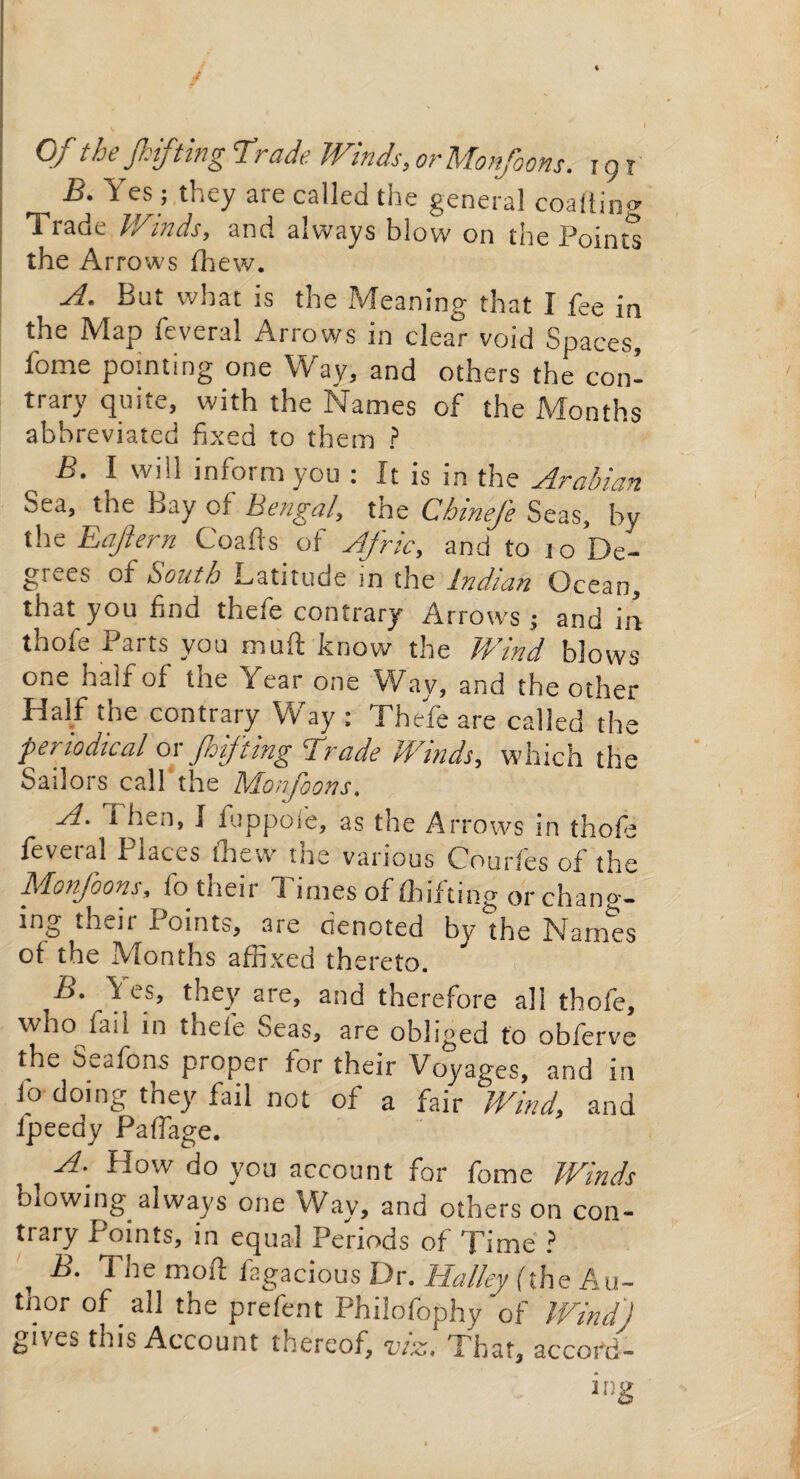 Of the fifthg Trade Winds, or Monfoons. 191 _ B. Yes; they are called the general coaliing Trade Winds, and always blow on the Points the Arrows (hew. A. But what is the Meaning that I fee in the Map feveral Arrows in clear void Spaces, fome pointing one Way, and others the con¬ trary quite, with the Names of the Months abbreviated fixed to them ? B. I will inform you : It is in the Arabian Sea, the bay of Bengal, the ChineJ'e Seas, by the Eajlern Coafts of Afric, and to jo De¬ grees of South Latitude in the Indian Ocean, that you find thete contrary Arrows ; and in thofe Parts you mull: know the Wind blows one half of the Year one Way, and the other Half the contrary Way ; Thefe are called the periodical or Jhifting Trade Winds, which the Sailors call the Moifoons. A. Then, I fuppofe, as the Arrows in thofe feveial Places (hew me various Courles of the Monfoons, fo their Times of (Lifting or chang¬ ing their Points, are denoted by the Names of the Months affixed thereto. .\es’ they are> and therefore all thofe, who laii in thele Seas, are obliged to obferve the Seatons proper tor their Voyages, and in fo doing they fail not of a fair Wind, and fpeedy Paffage. A. How do yon account for fome Winds blowing always one Way, and others on con¬ trary Points, in equal Periods of Time ? , 1 he mod fagacious Dr. Halley (the Au- tnor of all the prefent Philofophy of Wind) gives this Account thereof, viz. That, accord¬ ing