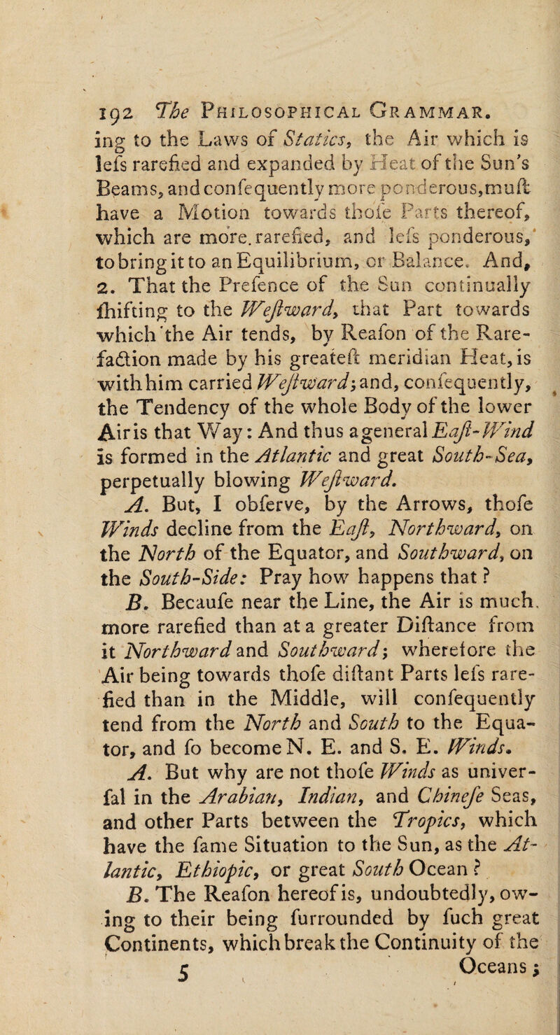 ing to the Laws of Statics, the Air which is left rarefied and expanded by Heat of the Sun's Beams* and confequently more ponderous,mud have a Motion towards thole Parts thereof, which are more, rarefied, and lefs ponderous, to bring it to an Equilibrium, or Balance, And, 2. That the Prefence of the Sun continually fhif’ting to the Wejlward, that Part towards which'the Air tends, by Reafon of the Rare- fa&ion made by his greateft meridian Heat, is withhim carried Wejlward-, and, confequently, the Tendency of the whole Body of the lower Airis that Way: And thus a general Eaji-Wind is formed in the Atlantic and great South-Sea, perpetually blowing Wejlward. A. But, I obferve, by the Arrows, thofe Winds decline from the Eajl, Northward, on the North of the Equator, and Southward, on the South-Side: Pray how happens that ? B. Becaufe near the Line, the Air is much, more rarefied than at a greater Diftance from it Northward and Southward; wherefore the Air being towards thofe diftant Parts lefs rare¬ fied than in the Middle, will confequently tend from the North and South to the Equa¬ tor, and fo become N. E. and S, E. Winds. A. But why are not thofe Winds as univer- fal in the Arabian, Indian, and Chinefe Seas, and other Parts between the Tropics, which have the fame Situation to the Sun, as the At¬ lantic, Ethiopic, or great South Ocean ? JL The Reafon hereof is, undoubtedly, ow¬ ing to their being furrounded by fuch great Continents, which break the Continuity of the r Oceans;