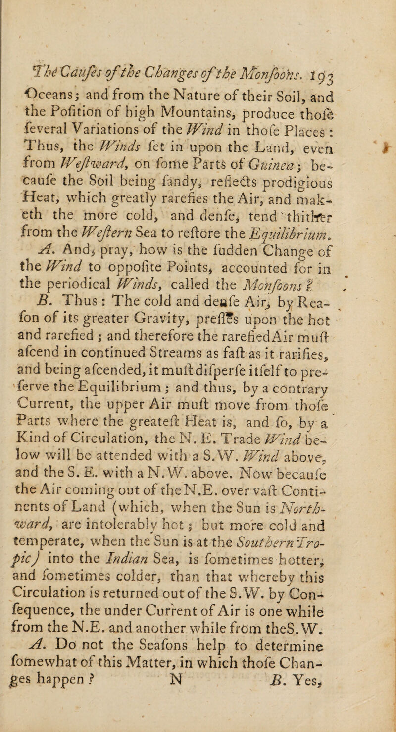 The Caufes of the Changes of the Monjobhs. 1 £3 Oceans; and from the Nature of their Soil, and the Petition of high Mountains, produce thofd feveral Variations of the Wind in thofe Places : Thus, the Winds fet in upon the Land, even # from Wefward, on fome Parts of Guinea; be- caufe the Soil being fandy, reflects prodigious Heat, which greatly rarefies the Air, and mak- eth the more cold, and denfe, tend' thitbfbr from the Wejlern Sea to reftore the Equilibrium. A. And* pray, how is the fudden Change of the Wind to oppofite Points* accounted for in the periodical Winds, called the Monfoons t B. Thus : The cold and deafe Air, by Rea- fon of its greater Gravity, preft?s upon the hot and rarefied ; and therefore the rarefiedAir muft afeend in continued Streams as faft as it ratifies, and being afeended, it muftdifperfe itfelf to pre~ ferve the Equilibrium ; and thus, by a contrary Current, the upper Air muft move from thofe Parts where the greateft Pleat is, and fo, by a Kind of Circulation, the N. E„ Trade Wind be¬ low will be attended with a S.W. Wind above, and the S. E. with a N. W. above. Now becaufe the Air coming out of theN.E. over vaft Conti¬ nents of Land (which, when the Sun \$North¬ ward, are intolerably hot 5 but more cold and temperate, when the Sun is at the Southerner0- pic) into the Indian Sea, is fometimes-hotter* and fometimes colder, than that whereby this Circulation is returned out of the S.W. by Con- fequence, the under Current of Air is one while from the N.E. and another while from theS. W. A. Do not the Seafons help to determine fomewhat of this Matter, in which thofe Chan¬ ges happen ? N B. Yes*