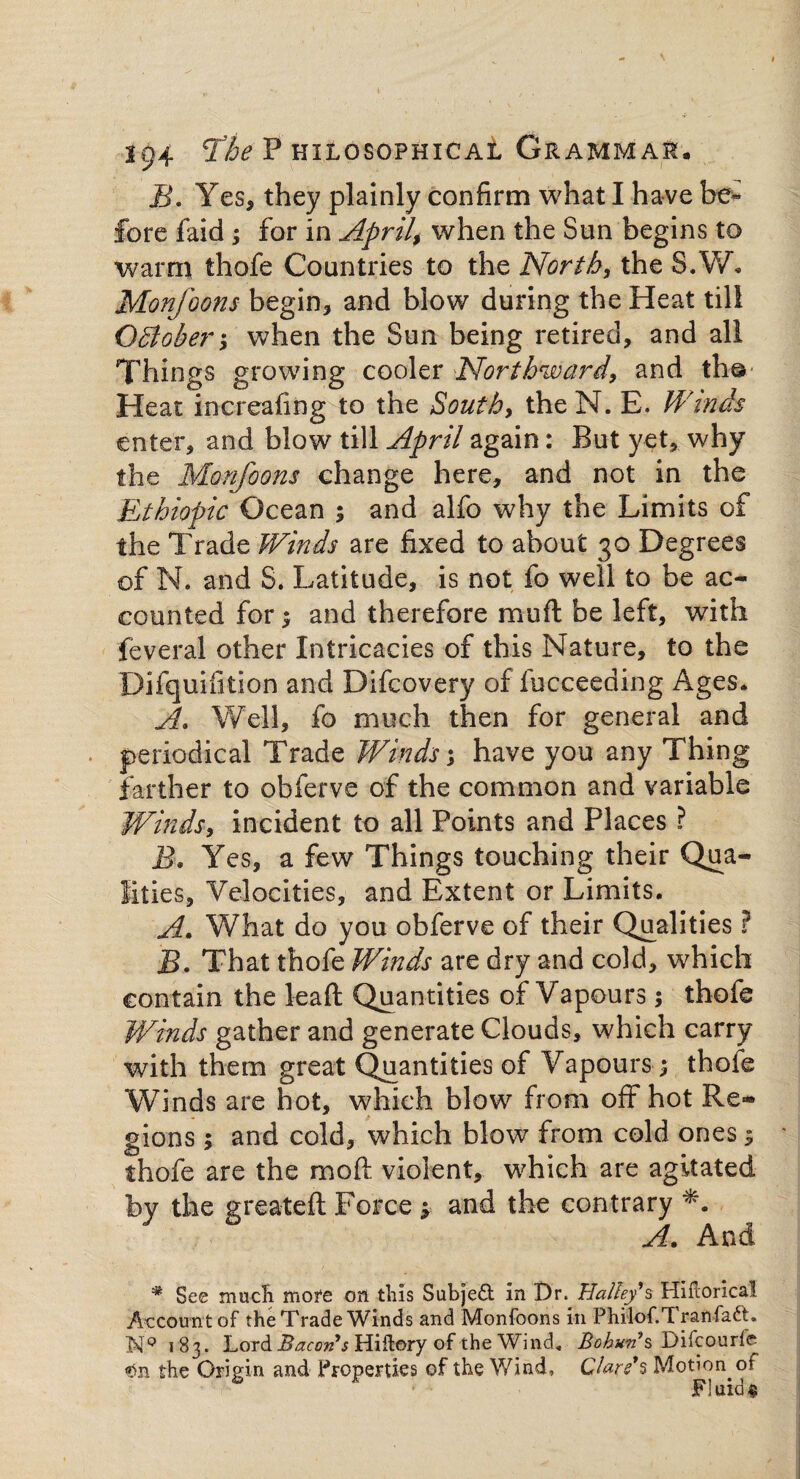 B. Yes, they plainly confirm what I have be¬ fore faid; for in April, when the Sun begins to warm thofe Countries to the Norths the S.W. Monfoons begin, and blow during the Heat till OBober when the Sun being retired, and all Things growing cooler Northward, and th© Heat increafing to the South, the N. E. Winds enter, and blow till April again: But yet, why the Monfoons change here, and not in the Ethiopic Ocean ; and alfo why the Limits of the Trade Winds are fixed to about 30 Degrees of N. and S. Latitude, is not fo well to be ac¬ counted for; and therefore muft be left, with feveral other Intricacies of this Nature, to the Difquifition and Difcovery of fucceeding Ages. A. Well, fo much then for general and periodical Trade Winds; have you any Thing farther to obferve of the common and variable Winds, incident to all Points and Places ? B. Yes, a few Things touching their Qua¬ lities, Velocities, and Extent or Limits. A. What do you obferve of their Qualities ? B. That thofe Winds are dry and cold, which contain the lead Quantities of Vapours; thofe Winds gather and generate Clouds, which carry with them great Quantities of Vapours; thofe Winds are hot, which blow from off hot Re¬ gions ; and cold, which blow from cold ones $ thofe are the moft violent, which are agitated by the greateft Force * and the contrary *. A. And * See much more on this Subject in Dr. Halley's Hiflorical Account of the Trade Winds and Monfoons in Philof.Tranfaft. NQ 183. Lord Bacons Hiftory of the Wind* Bohan's Difcourfe the Origin and Properties of the Wind, Clare's Motion of Fluids