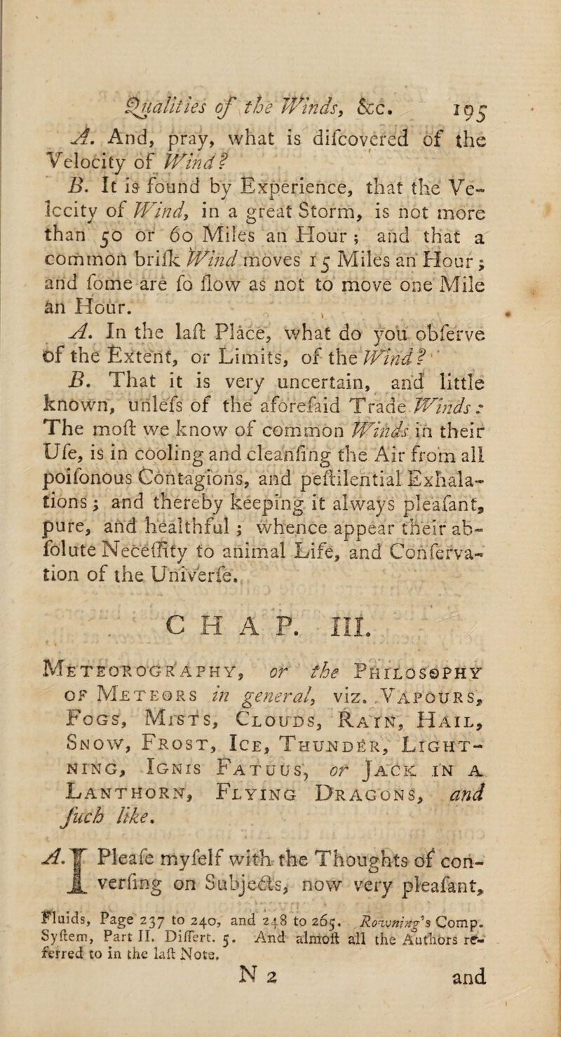 Qualities of the Winds, &c. igg A. And, pray, what is difcovered of the Velocity of Wind? B. It is found by Experience, that the Ve¬ locity of Wind, in a great Storm, is not more than 50 or 60 Miles an Hour ; and that a common brifk Wind moves 15 Miles an Hour; and fome are fo How as not to move one Mile an Hour. A. In the laft Place, what do you obferve of the Extent, or Limits, of the Wind?' B. That it is very uncertain, and little known, unlefs of the aforefaid Trade Winds : The mod we know of common Winds in their Ufe, is in cooling and cleaning the Air from all poilonous Contagions, and peftilential Exhala¬ tions ; and thereby keeping it always plea-fan t, pure, and healthful ; whence appear their ah- folute Necefiity to animal Life, and Conferva- tion of the Univ'erfe., C H A P. IIL Meteor0graphy, or the Philosophy of Meteors in general, viz. .Vapours, Fogs, Mists, Clouds, Rain, Hail, Snow, Frost, Ice, Thunder, Light¬ ning, Ignis Fatuus, or Jack in a Lanthorn, Flying Dragons, and fuch like. A.T Pleafe myfelf with the Thoughts of con- JL verfmg on Subjeds, now very pleafant, Pluids, Page 237 to 240, and 248 to 265. Rownings Comp. Syftem, Part II. DifTert. 5. And almoft all the Authors re¬ ferred to in the laft Note. N 2 and