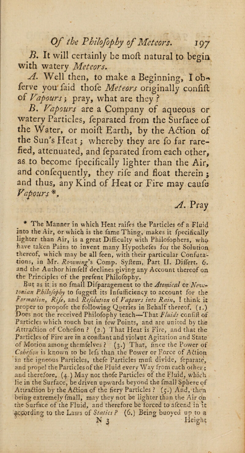 J3. It will certainly be rnoft natural to begin with watery Meteors. A. Well then, to make a Beginning, I ob* ferve you faid thofe Meteors originally confift of Vpours; pray, what are they ? B. Fap ours are a Company of aqueous or watery Particles, feparated from the Surface of the Water, or moift Earth, by the Adlion of the Sun's Heat; whereby they are fo far rare¬ fied, attenuated, and feparated from each other, as to become fpecificalJy lighter than the Air, and confequently, they rife and float therein ; and thus, any Kind of Heat or Fire may caufe Vapours A. Pray * The Manner in which Heat raifes the Particles of a Fluid into the Air, or which is the fame Thing, makes it fpecifically lighter than Air, is a great Difficulty with Philofophers, who have taken Pains to invent many Hypothefes for the Solution thereof, which may be all feen, with their particular Confuta¬ tions, in Mr. Ro^wnings Comp. Syhem, Part II. Dilfert. 6, and the Author himfelf declines giving any Account thereof on the Principles of the prefent Philofophy. But as it is no fmall Difparagement to the Atoinical or New¬ tonian Philofophy to fugged its Infufficiency to account for the Formation, Rife, and Refolution of Vapours into Rain, I think it proper to propofe the following Queries in Behalf thereof, (i.) Does not the received Philofophy teach—-That Fluids ccnfiit of Particles which touch but in few Points, and are united by the Attraction of Cohefion ? (2.) That Heat is Fire, and that the Particles of Fire are in a conftant and violent Agitation and State of Motion among themfelves ? (3.) That, fince the Power of Cohefion is known to be lefs than the Power or Force of Adtion in the igneous Particles, thefe Particles mull divide, feparate, and propel the Particles of the Fluid every Way from each other; and therefore, (4. ) May not thofe Particles of the Fluid, which lie in the Surface, be driven upwards beyond the fmall Sphere of Attraction by the Adtion of the fiery Particles ? (3.) And, then being extremely fmall, may they not be lighter than the Air on the Surface of the Fluid, and therefore be forced to afeend in it ^epording to the Laws of Statics ? (6.) Being buoyed up to a N 3 • Height