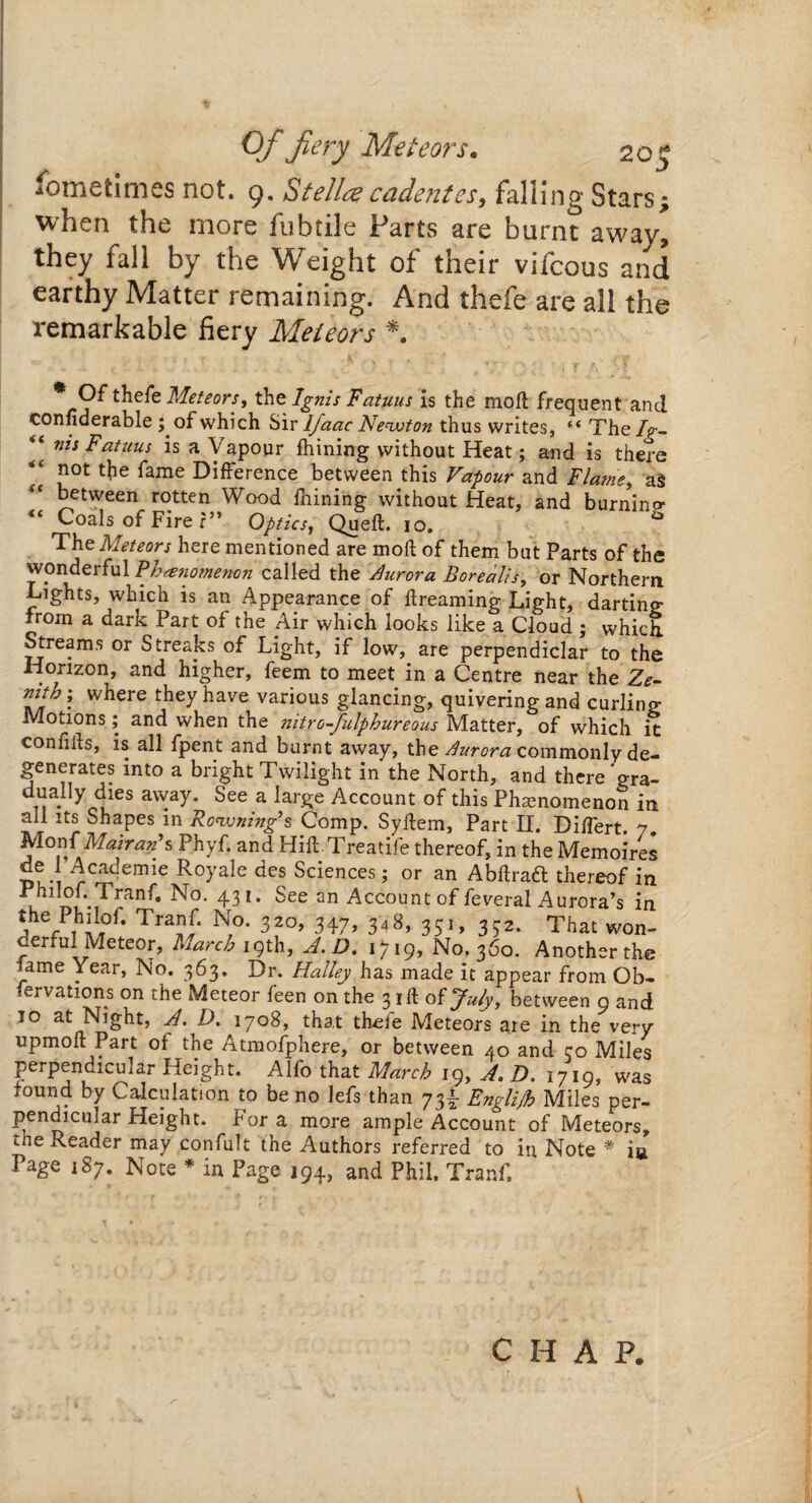 Of fiery Meteors. 20 S fometlmes not. 9. Stella cadentss, falling Stars; when the more fubtile Parts are burnt away, they fall by the Weight of their vifcous and earthy Matter remaining. And thefe are all the remarkable fiery Meteors *. Of thefe Meteors, the Ignis Fatuus is the molt frequent and considerable ; of which Sir lfaac Newton thus writes, The/p- “ Fatuus is a Vapour fhining without Heat; and is there “ £ot fone DifFerence between this Vapour and Flame, a$ between rotten Wood fhining without Heat, and burnino* Coals of Fire r” Optics, Queft. io, 43 The Meteors here mentioned are mod of them but Parts of the wonderful Phenomenon called the Aurora Borealis, or Northern Lights, which is an Appearance of flreaming Light, darting from a dark Part of the Air which looks like a Cloud ; which. Streams or Streaks of Light, if low, are perpendiclar to the Horizon, and higher, feem to meet in a Centre near the Ze- rnth; where they have various glancing, quivering and curling Motions; and when the nitro-fulphureous Matter, of which it confils, is all fpent and burnt away, the Aurora commonly de¬ generates into a bright Twilight in the North, and there gra- duaHy dies away. See a large Account of this Phenomenon in all its Shapes in Rcwning’s Comp. Syftem, Part II. Differt. 7. MonfMairan’s Phyf. and Hift Treatife thereof, in the Memoires i rC4vCmie Ro>'ale des Sciences; or an Abftraft thereof in u N°' 43 ** See an Account°f federal Aurora’s in the Philor. Tranf. No. 320, 347, 348, 351, 332. That won¬ derful Meteor, March igth, A.D. 1^19, No. 360. Another the lame Year, No. 363. Dr. Halley has made it appear from Ob¬ servations on the Meteor feen on the 3 iff of July, between 9 and 10 at Night, A. D. 1708, that theie Meteors aie in the very upmoft Part of the Atmofphere, or between 40 and 30 Miles perpendicular Height. Alfo that March 19, A.D. 1719, was found by Calculation to be no lefs than 73^ Englijh Miles per¬ pendicular Height. For a more ample Account of Meteors, «.ne Reader may confult the Authors referred to in Note # ia Page 187. Note * in Page i94> and Phil. Tranf. CHAP.