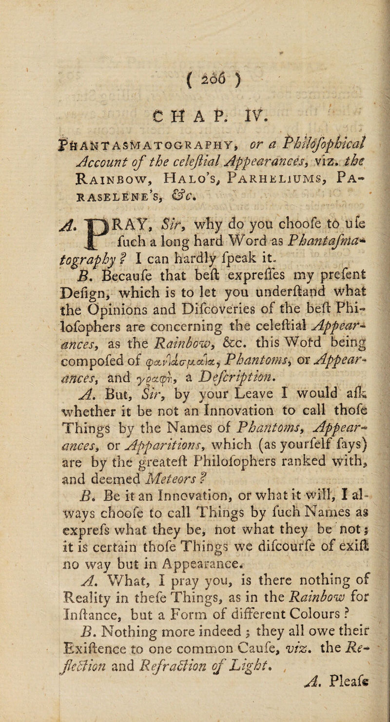 ( 266 ) CHAP. IV. 3?&ANT asm atggr aph Y, or a Phllofophical Account of the cekjlial Appearances, viz. the Rainbow, Halo’s^ Parhkliums, Pa¬ raselene's, &c. A. TT1RAY, Sir, why do you choofe to ufe JL fuch a long hard Word -as Phantafma* tography ? I can hardly fpeak it- B. Becaufe that beft expreffes my prefent Defign, which is to let you underhand what the Opinions and Difcoveries of the bell Phi- lofophers are concerning the celehial Appear- ances, as the ’Rainbow, &c. this Wofd being compofed of faiildcrpuzUj Phantoms, or Appear- ances, and ypctqt9 a Defeription. A. But, Sir, by your Leave I would afk whether it be not an Innovation to call thofe Things by the Names of Phantoms, Appear¬ ances, or Apparitions, which (as yourfelf fays) are by the greateft Philofophers ranked with, and deemed Meteors ? B. Be it an Innovation, or what it will, I al¬ ways choofe to call Things by fuch Names as exprefs what they be, not what they be not; it is certain thofe Things we difeourfe of exift no way but in Appearance. A. What, I pray you, is there nothing of Reality in thefe Things, as in the Rainbow for Enhance, but a Form of different Colours ? B. Nothing more indeed $ they all owe their Exigence to one common Caufe, viz. the Re- flection and RefraSlion of Light. , A* Pleafe