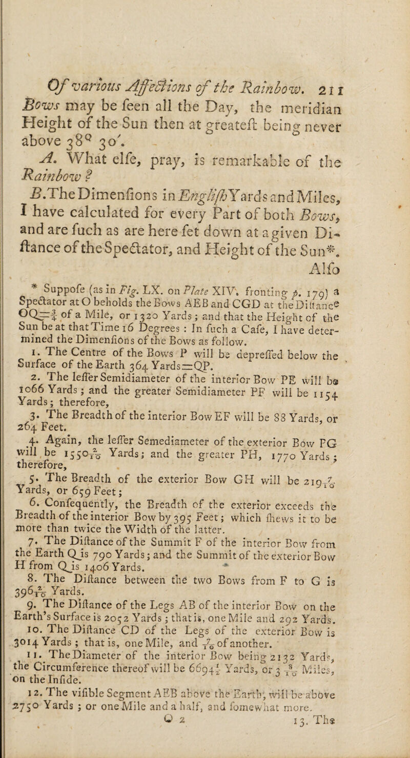 Bows may be been all the Day, the meridian Height of the Sun then at greateft being never above 38° 30'. - . A. What elfe, pray, is remarkable of the Rainbow ? B.The Dimenfions in EnglijZ> Yards and Miles, I have calculated for every Part of both Bows, and are fuch as are here fet down at agiven Di- ftance of theSpedlator, and Height of the Sun*. Alfo * Suppofe (as In Fig. LX. on Plate XIV; fronting p. 170} a Spectator at O beholds the Bows AEBandCGD at theDiltanc® a Mhle, or 1320 Yards; and that the Height cf the Sun be at that Time 16 Degrees : In fuch a Cafe, I have deter¬ mined the Dimenfions of the Bows as follow. i* The Centre of the Bows P will be depreffed below the Surface of the Earth 364 Yards—QP. 2. The leffer Semidiameter of the interior Bow PE will bs 1066 Yards; and the greater Semidiameter PF will be 1154 Yards; therefore, 3. The Breadth of the interior BowEF will be 88 Yards, or 264 Feet. 4. Again, the leffer Semediameter of the exterior Bow PG will be 1550/0 Yards; and the greater PH, ^oYards* therefore, 5. The Breadth of the exterior Bow GH will be ziqAL Yards, or 659 Feet; 6. Confequently, the Breadth cf the exterior exceeds the Breadth of the interior Bow by 395 Feet; which fhews it to be more than twice the Width of the latter. 7. The Diftance of the Summit F of the interior Bow from the Earth QJs 790 Yards; and the Summit of the exterior Bow H from QJs 1406 Yards. 8. The Diftance between the two Bows from F to G is 396t% Yards. 9. The Diftance of the Legs AB of the interior Bow on the Earth’s Surface is 2052 Yards; that is, one Mile and 292 Yards. 10. The Diftance CD of the Legs of the exterior Bow is 3014 Yards; that is, one Mile, and of another. 11. The Diameter of the interior Bow being 2132 Yards, the Circumference thereof will be 6694*. Yards, or 2 V- Miles, on the Infide. 12. The vifible Segment AEB above the Earth, will be above 2750 Yards ; or one Mile and a half, and fornewhat more. O 2 13. Th$