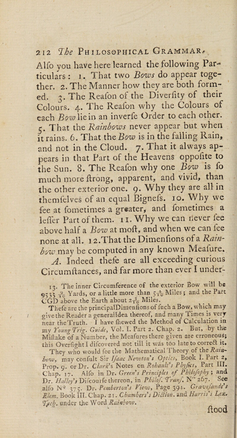 Alfo you have here learned the following Par¬ ticulars : i. That two Bows do appear toge¬ ther. 2. The Manner how they are both form¬ ed. 3. The Reafon of the Diverfity of their Colours. 4. The Reafon why the Colours of each Bow lie in an inverfe Order to each other. 5. That the Rainbows never appear but when it rains. 6. That the Bow is in the falling Rain, and not in the Cloud. 7. That it always ap¬ pears in that Part of the Heavens oppofite to the Sun. 8. The Reafon why one Bow is fo much more ftrong, apparent, and vivid, than the other exterior one. 9. Why they are all in themfelves of an equal Bignefs. 10. Why we fee at fometimes a greater, and fometimes a leffer Part of them. 11. Why we can never fee above half a Bow at mod, and when we can fee none at all. 12.That the Dimeniions of a Rain¬ bow may be computed in any known Meafure, A. Indeed thefe are all exceeding curious Circumftances, and far more than ever I under- f 13. The inner Circumference of the exterior Bow will be ^-3^ Yards, or alittle more than 5-5%Miles; and the Part CGD above the Earth about 2T3o Miles. Thefe are the principalDimenfions of fuch a Bow, which may- give the Reader a genera'ildea thereof, and many Times is very- near the Truth. I have fhewed the Method or Calculation in my Young ctrig. Guide, Vol. I. Part 2. Chap. 2. But, by the Miftake of a Number, the Meafures there given are erroneous; this Overfight I difcovered not till it was too latetoconefl it* They who would fee the Mathematical Theory of the Rain- how, may confult Sir IJaac Newton s Optics, Book I. Part 2, Prop. 9, or Dr. Clark’s Notes on Rohaulfs P by fees, Part III. Chap. 17. Alfo in Dr. Green’s Principles of Philofophy ; and Dr. Halley’s Difcourfe thereon, in Philof Tran/. N° 267. See alfo NQ 375. Dr. Pemberton’s View, Page 394. Gravefande’s felem,. Book HI. Chap. 21. Chambers $ DidHoiu and Harris’s Lex* TmIo. under tjie Word Rainbow. ' flood