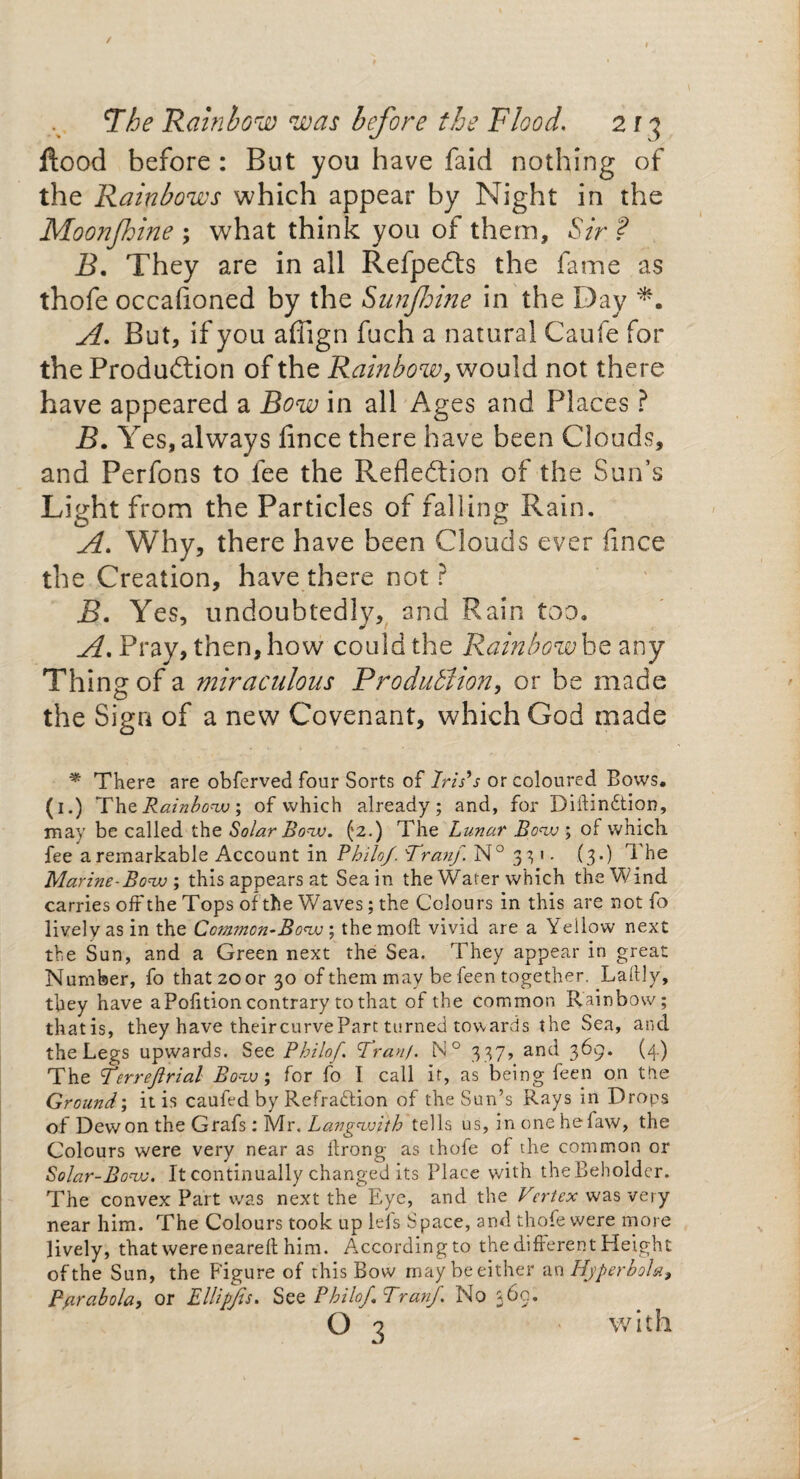 / The Rainbow was before the Flood. 2 r 3 flood before : But you have faid nothing of the Rainbows which appear by Night in the Moonfhine ; what think you of them. Sir ? B. They are in all Refpedts the fame as thofe occafioned by the Sunfhine in the Day A. But, if you affign fuch a natural Caufe for the Production of the Rainbow, would not there have appeared a Bow in all Ages and Places ? B. Y es, always fince there have been Clouds, and Perfons to fee the Reflection of the Sun’s Light from the Particles of falling Rain. A. Why, there have been Clouds ever fince the Creation, have there not ? jB. Yes, undoubtedly* and Rain too. A. Pray, then, how could the Rainbow beany Thins: of a miraculous Production, or be made the Sign of a new Covenant, which God made * There are obferved four Sorts of Iris's or coloured Bows. (1.) Th zRainbow; of which already; and, for Diftindtion, may be called the Solar Bow. (2.) The Lunar Bow ; of which fee a remarkable Account in Philo/. Bran/. N° 331 - (3.) i he Marine-Bow, this appears at Sea in the Wafer which the Wind carries oft the Tops of the Waves; the Colours in this are not fo lively as in the Common-Bow ; the molt vivid are a Yellow next ✓ ' , the Sun, and a Green next the Sea. They appear m great Number, fo that 20 or 30 of them may be feen together. Laftly, they have a Pofition contrary to that of the common Rainbow; thatis, they have theircurveParc turned towards the Sea, and the Legs upwards. See Philof Tran/. N° 337, and 369. (4.) The Verre/lrial Bow; for fo I call if, as being feen on the Ground; it is caufed by Refradtion of the Sun’s Rays in Drops of Dewon the Grafs: Mr.Langwith tells us, in one hefaw, the Colours were very near as ftrong as thofe of the common or Solar-Bow, It continually changed its Place with the Beholder. The convex Part was next the Eye, and the Vertex was very near him. The Colours took up lefs Space, and thofe were more lively, that were neared him. According to the different Height of the Sun, the Figure of this Bow may be either an Hyperbola, Parabola, or Ellipjts. See Philo/Tran/. No 360. Q 3 with