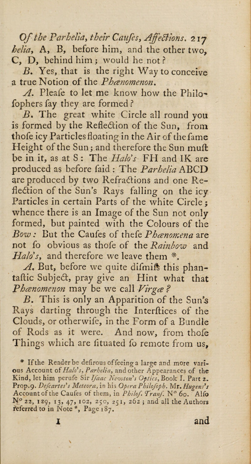 helia, A, B, before him, and the other two, C, D, behind him ; would he not ? B. Yes, that is the right Way to conceive a true Notion of the Phenomenon. A. Pleafe to let me know how the Philo- fophers fay they are formed ? B. The great white Circle all round you is formed by the Reflection of the Sun, from thofe icy Particles floating in the Air of thefame Height of the Sun; and therefore the Sun muft be in it, as at S : The Halo's FH and IK are produced as before faid : The Parhelia ABCD are produced by two Refractions and one Re¬ fledtion of the Sun’s Rays falling on the icy Particles in certain Parts of the white Circle; whence there is an Image of the Sun not only formed, but painted with the Colours of the Bow: But the Caufes of thefe Phenomena are not fo obvious as thofe of the Rainbow and Plalos, and therefore we leave them A, But, before we quite difmift this phan- taftic Subjedt, pray give an Hint what that Phenomenon may be we call Virge ? B. This is only an Apparition of the Sun’s Rays darting through the Xnterftices of the Clouds, or otherwife, in the Form of a Bundle of Rods as it were. And now, from thofe Things which are fltuated fo remote from us, * If the Reader be delirous of feeing a large and more vari¬ ous Account of Halo’s, Parhelia, and other Appearances of the Kind, let him perufe Sir Tfaac Newton s Optics, Book I. Part 2. Prop.9. De/cartes’s Meteora, in his Opera Philo/op h. Mr. Hagens’s Account of the Caufes of them, in Philo/. Tran/ N° 60. Alfo Np 22, 129, 13, 47, 102, 250, 251, 262 ; and all the Authors deferred to in Note *, Page 187. I and