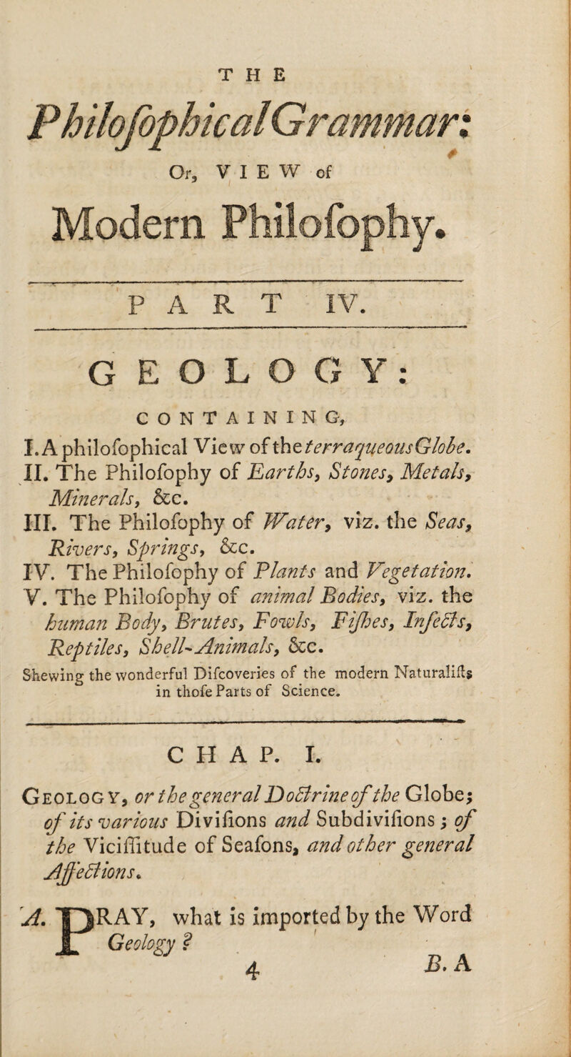 Or, VIEW of J i Modem Philofophy. PART IV. G E O L O G Y : CONTAINING, I. Aphilofophical View of thtterraqueousGlobe. II. The Philofophy of Earths, Stones, Metals, Minerals, &c. HI. The Philofophy of Water, viz. the Seas, Rivers, Springs, &c. IV. The Philofophy of Plants and Vegetation. V. The Philofophy of animal Bodies, viz. the human Body, Brutes, Fowls, Fijhes, InfeSis, Reptiles, Shell Animals, &c. Shewing the wonderful Difcoveries of the modern Naturalifts in thofe Parts of Science. CHAP. I. Geolog v, or the general DoStrine of the Globe* of its various Divifions and Subdivifions * of the Viciffitude of Seafons, and other general AffeSlions. % A. TJRAY, what is imported by the Word r Geology ? jS. A
