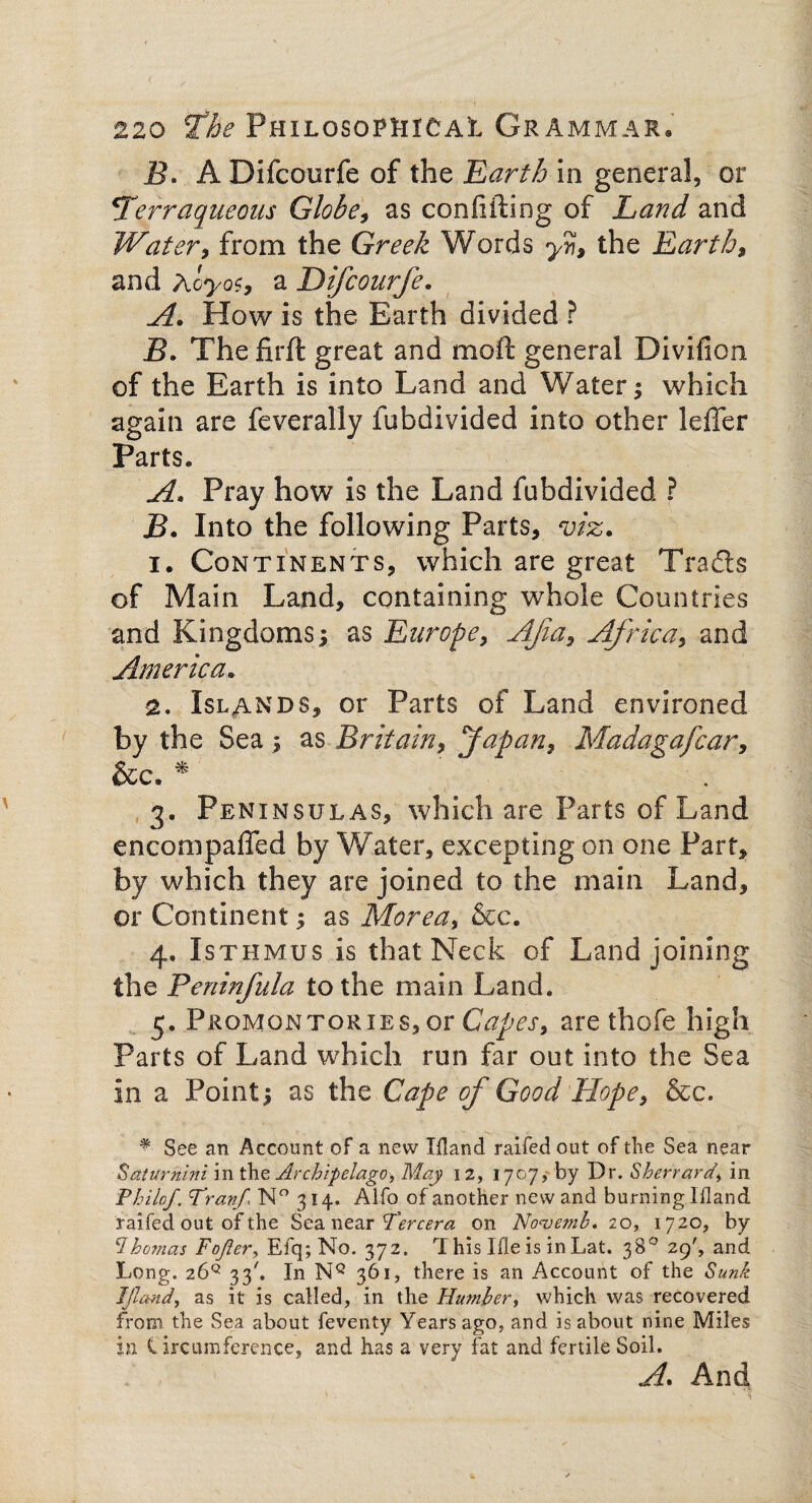 i?. A Difcourfe of the 'Earth in general, or 4Terraqueous Globe, as confiding of Land and Water , from the Greek Words y% the Earth, and Acyos, a Difcourfe. A. How is the Earth divided ? B. The firft great and moft general Divifion of the Earth is into Land and Water; which again are feveraliy fubdivided into other leffer Parts. A. Pray how is the Land fubdivided ? B. Into the following Parts, viz. i. Continents, which are great Tradts of Main Land, containing whole Countries and Kingdoms; as Europe, Afa, Africa, and America. a. Islands, or Parts of Land environed by the Sea ; as Britain, Japan, Madagafcar, &c» * 3. Peninsulas, which are Parts of Land enconipaffed by Water, excepting on one Part, by which they are joined to the main Land, or Continent; as Morea, &c. 4. Isthmus is that Neck of Land joining the Peninfula to the main Land. 5. Promontories, or Capes, are thofe high Parts of Land which run far out into the Sea in a Point; as the Cape of Good Hope, &c. * See an Account of a new Ifland raifed out of the Sea near Saturnine in the Archipelago, May 12, 1707, by Dr. Sherrard\ in Philo/. Tran/ N° 314. Alfo of another new and burning Ifland raifed out of the Sea near Tercera on Nouemb. 20, 1720, by Ohhomas Fojler, Efq; No. 372. rX his Idle is in Lat. 38° 29', and Long. 26q 33'. In NQ 361, there is an Account of the Sunk JJland, as it is called, in the Humber, which was recovered from the Sea about feventy Years ago, and is about nine Miles in Circumference, and has a very fat and fertile Soil. A. And