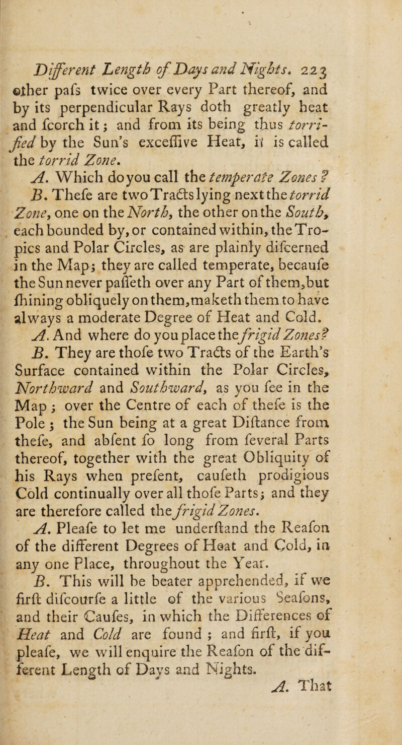 ©ther pafs twice over every Part thereof, and by its perpendicular Rays doth greatly heat and fcorch it; and from its being thus terri¬ fied by the Sun’s exceffive Heat, it is called the torrid Zone. A. Which do you call the temperate Zones ? B. Thefe are two Trails lying next the torrid Zone, one on the North, the other on the South, eachbGunded by, or contained within, the Tro¬ pics and Polar Circles, as are plainly difeerned in the Map; they are called temperate, becaufe the Sun never pafieth over any Part of them,but fhining obliquely on them,maketh them to have always a moderate Degree of Heat and Cold, A. And where do you place th tfrigid Zones? B. They are thofe two Trails of the Earth’s Surface contained within the Polar Circles, Northward and Southward, as you fee in the Map ; over the Centre of each of thefe is the Pole ; the Sun being at a great Diftance from thefe, and abfent fo long from feveral Parts thereof, together with the great Obliquity of his Rays when prefent, caufeth prodigious Cold continually over all thofe Parts; and they are therefore called the frigid Zones. A. Pleafe to let me underhand the Reafon of the different Degrees of Pleat and Cold, in any one place, throughout the Year. B. This will be beater apprehended, if we fir ft difeourfe a little of the various Seafons, and their Caufes, in which the Differences of Heat and Cold are found ; and firft, if you pleafe, we will enquire the Reafon of the‘dif¬ ferent Length of Days and Nights. A. That