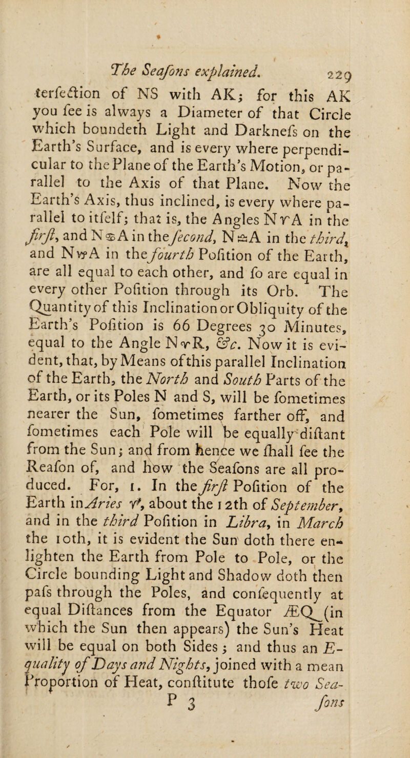 The Seafons explained. 229 terfe&ion of NS with AK; for this AK you fee is always a Diameter of that Circle which boundeth Light and Darknefs on the Earth’s Surface, and is every where perpendi¬ cular to the Plane of the Earth’s Motion, or pa¬ rallel to the Axis of that Plane. Now the Earth’s Axis, thus inclined, is every where pa¬ rallel to itfelf; that is, the Angles NrA in the firft, and Ns A in thefecond, N & A in the thirdx and NvyA in thefourth Pofition of the Earth, are all equal to each other, and fo are equal in every other Pofition through its Orb. The Quantity of this Inclination or Obliquity of the Earth’s Pofition is 66 Degrees 30 Minutes, equal to the Angle NrR, &c. Nowit is evi¬ dent, that, by Means ofthis parallel Inclination of the Earth, the North and South Parts of the Earth, or its Poles N and S, will be fometimes nearer the Sun, fometimes farther off, and fometimes each Pole will be equally diftant from the Sun j and from hence we fliall fee the Reafon of, and how the Seafons are all pro¬ duced. For, 1. In the firf Pofition of the Earth in Aries y*9 about the 12th of September, and in the third Pofition in Libra, in March the 10th, it is evident the Sun' doth there en¬ lighten the Earth from Pole to Pole, or the Circle bounding Light and Shadow doth then pafs through the Poles, and confequently at equal Diftances from the Equator i£Q^(in which the Sun then appears) the Sun’s Heat will be equal on both Sides •, and thus an JS- quality of Days and Nights, joined with a mean Proportion of Heat, conftitute thofe two Sea- P 3 Jons