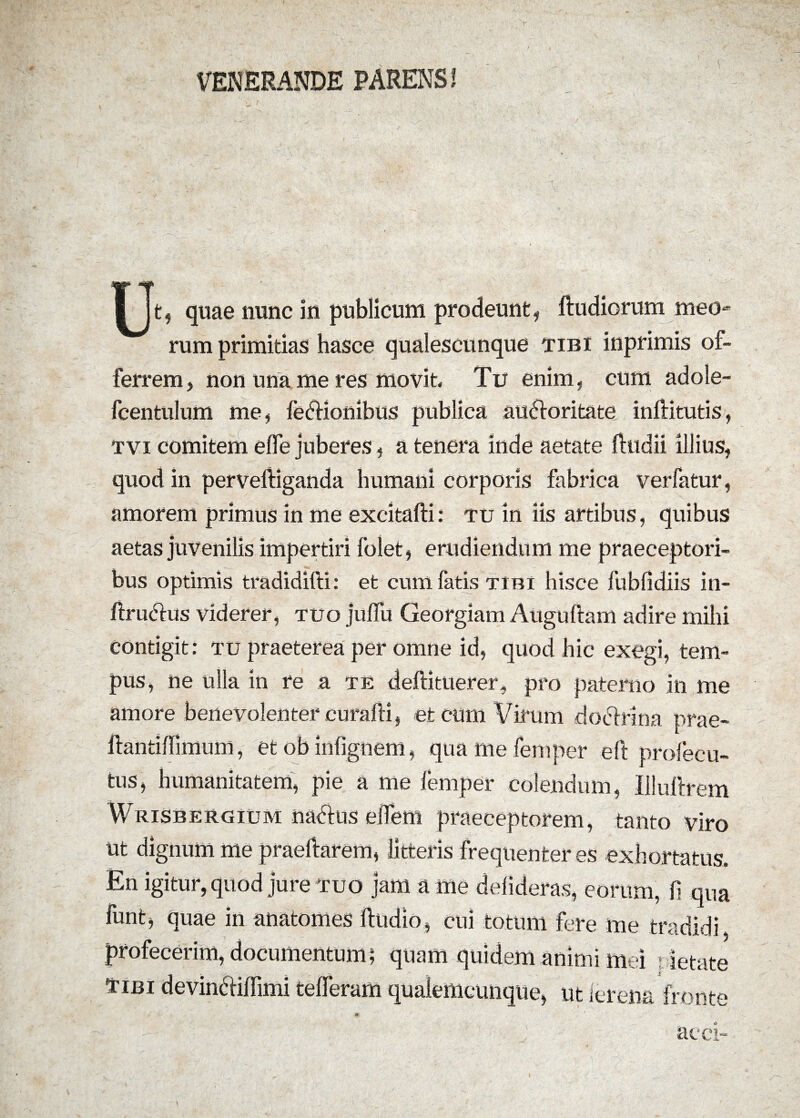 VENERANDE PARENS! Ut, quae nunc in publicum prodeunt, ftudiorum meo» rum primitias hasce qualescunque tibi lnpnmis ot- ferrem, non una me res movit Tu enim, cum adole- fcentulum me, fedHonibus publica auddoritate inftitutis, tvi comitem efle juberes, a tenera inde aetate fttidii illius, quod in perveftiganda humani corporis fabrica verfatur, amorem primus in me excitafti: tu in iis artibus, quibus aetas juvenilis impertiri folet, erudiendum me praeceptori¬ bus optimis tradidifti: et cum fatis tibi hisce fubfidiis in- ftru&us viderer, tuo juffu Georgiam Auguftam adire mihi contigit: tu praeterea per omne id, quod hic exegi, tem¬ pus, ne ulla in re a te deftituerer, pro paterno in me amore bene volenter curalii, et cum Virum do ciri na prae- ftantiffimum, et ob infignem, quamefemper eft profecu- tus, humanitatem, pie a me femper colendum, Illuftrem Wrisbergium naetus effem praeceptorem, tanto viro ut dignum me praedarem, litteris frequenter es exhortatus. En igitur, quod jure tuo jam a me defideras, eorum, fi qua funt, quae in anatomes ftudio, cui totum fere me tradidi profecerim, documentum; quam quidem animi mei - letate Tibi devin&ifTimi tefferam qualemcunque, ut ierena fronte acci-