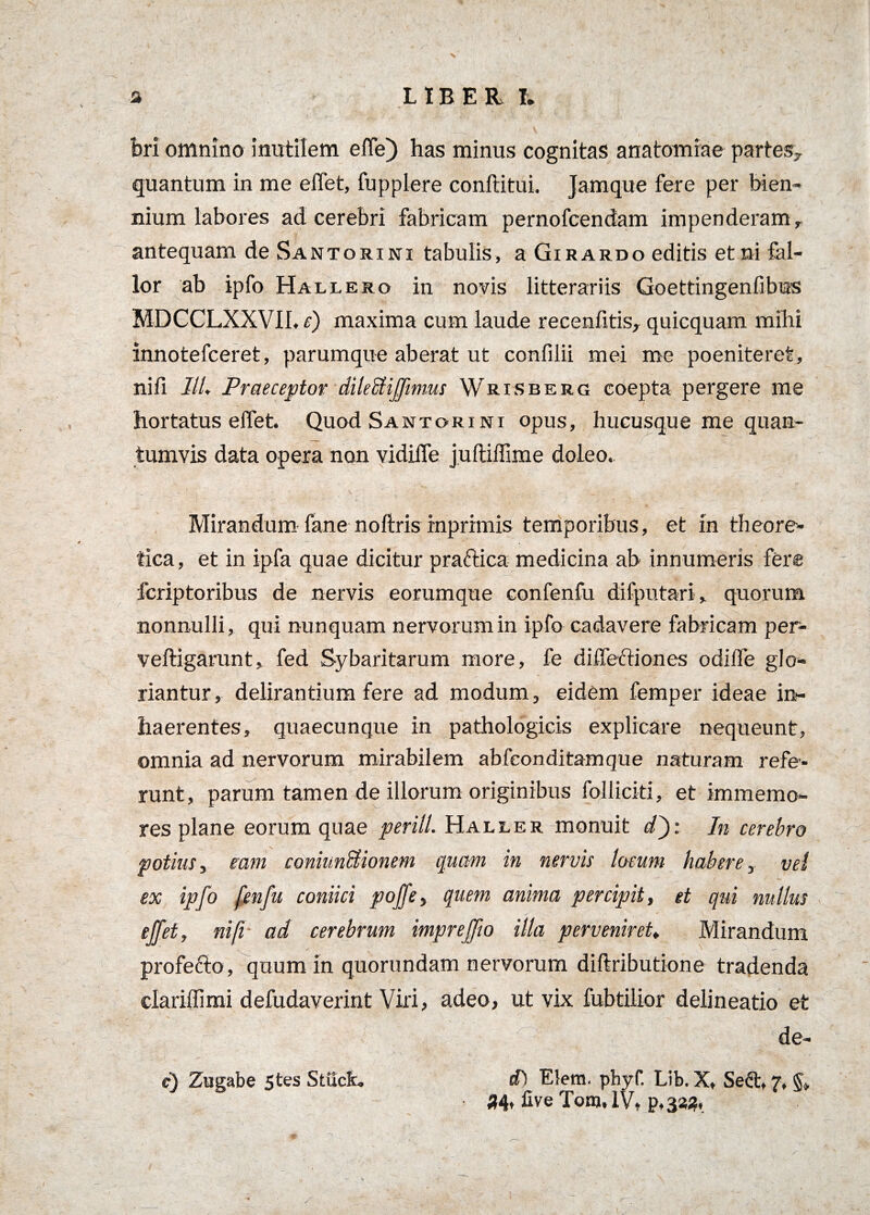 s LIBER I. bri omnino inutilem elfe) has minus cognitas anatomiae partes, quantum in me elTet, fupplere conftitui. Jamque fere per bien¬ nium labores ad cerebri fabricam pernofcendam impenderam r antequam de Santorini tabulis, a Girardo editis et ni fal¬ lor ab ipfo Hallero in novis litterariis Goettingenfibus MDCCLXXVIL r) maxima cum laude recenfitis, quicquam mihi innotefceret, parumque aberat ut confilii mei me poeniteret, nili III♦ Praeceptor dilecliffmms Wrisberg coepta pergere me hortatus elfet. Quod Santorini opus, hucusque me quan¬ tumvis data opera non vidiife juftiffime doleo.. Mirandum fane noftris inprimis temporibus, et in theore- tica, et in ipfa quae dicitur practica medicina ab innumeris fer® fcriptoribus de nervis eorumque confenfu difputari, quorum nonnulli, qui nunquam nervorum in ipfo cadavere fabricam per- veftigarunt, fed Sybaritarum more, fe dilfectiones odilfe glo¬ riantur , delirantium fere ad modum, eidem femper ideae in¬ haerentes, quaecunque in pathologicis explicare nequeunt, omnia ad nervorum mirabilem abfeonditamque naturam refe¬ runt, parum tamen de illorum originibus folliciti, et immemo- res plane eorum quae periit. Haller monuit d'): In cerebro potius, eam coniimSionem quam in nervis locum habere y vel ex ipfo fenfu coniici pojfe, quem anima percipit, et qui nullus effet, nift ad cerebrum impreffo illa perveniret♦ Mirandum profetto, quum in quorundam nervorum diftributione tradenda clariflimi defudaverint Viri, adeo, ut vix fubtilior delineatio et de- <0 Elem. pbyf. Lib. X, Se£t, 7, 34, fiveTom.lVt p,323. e) Zugabe 5tes Sttick.