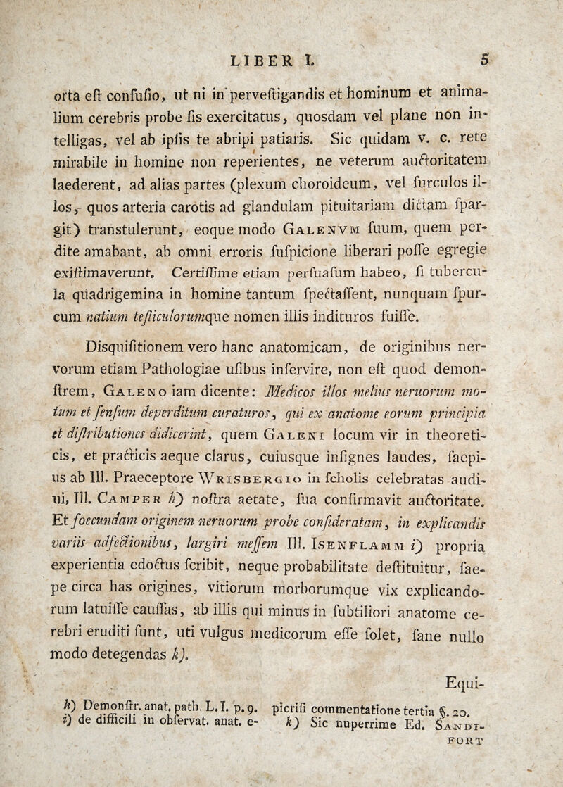 orta eft confufio, ut ni inperveftigandis et hominum et anima¬ lium cerebris probe fis exercitatus, quosdam vel plane non in* telligas, vel ab ipiis te abripi patiaris. Sic quidam v. c. rete l mirabile in homine non reperientes, ne veterum auctoritatem laederent, ad alias partes (plexum choroideum, vel furculos il- losy- quos arteria carotis ad glandulam pituitariam dictam fpar- git) transtulerunt, eoque modo Galenvm fuum, quem per¬ dite amabant, ab omni erroris fufpicione liberari pofte egregie exiftimaverunf. Certi/fime etiam perfuafum habeo, fi tubercu¬ la quadrigemina in homine tantum fpectaftent, nunquam fpur- cum natium tejliculorumque nomen illis indituros fuifie. Disquifitionem vero hanc anatomicam, de originibus ner¬ vorum etiam Pathologiae ufibus infervire, non eft quod demon- ftrem, Galeno iam dicente: Medicos illos melius neruorum mo¬ tum et fenfum deperditum curaturos, qui ex anatome eorum principia et diflributiones didicerint, quem Galeni locum vir in theoreti- cis, et pradticis aeque clarus, cuiusque infignes laudes, faepi- us ab 111. Praeceptore Wrisbergio in fcliolis celebratas audi- ui, 111. Camper Id) noftra aetate, fua confirmavit auftoritate. Et foecundam originem neruorum probe confideratam, in explicandis variis adfeffionibus, largiri mejfem 111. Isenflamm i) propria experientia edoftus fcribit, neque probabilitate deftituitur, fae- pe circa has origines, vitiorum morborumque vix explicando¬ rum latuifte cauflas, ab illis qui minus in fubtiliori anatome ce¬ rebri eruditi funt, uti vulgus medicorum efte folet, fane nullo modo detegendas k). Equi- picrifi commentatione tertia §.20. k) Sic nuperrime Ed. Samdi- FORT h) Demonftr. anat. path. L.I. p.9. i) de difficili in obfervat. anat. e-