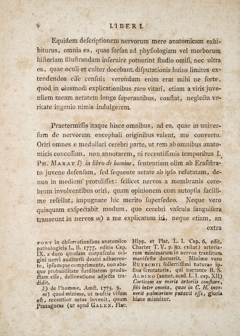 . Equidem defcriptionem nervorum mere anatomicam exhi¬ biturus, omnia ea, quae forfan ad phyfiologiam vel morborum hiftoriam iiluftrandam inferuire potuerint ftudio omifi, nec ultra ea, quae oculi et culter docebant, difputationis huius limites ex¬ tendendos e Ile cenfui; verendum enim erat mihi ne forte, quod in eiusmodi explicationibus raro vitari, etiam a viris juve¬ nilem meam aetatem longe fuperantibus, condat, neglecta ve¬ ritate ingenio nimis indulgercm. .Praetermiffis itaque lusce omnibus, ad ea, quae in univer- fum de nervorum encephali originibus valent, me converto. Oriri omnes e medullari cerebri parte, ut rem ab omnibus anato¬ micis concedam., non annotarem, ni recentiffimis temporibus L Ph. RIarat /) in libro de homine, fententiam oliin ab Erafiftra- to juvene defenfam, fed fequente aetate ab ipfo refutatam, de- nuo in medium'protulidet: fcilicet nervos a membranis cere¬ brum involventibus oriri, quam opinionem cum autopfia facilli¬ me refellat, impugnare hic merito fuperfedeo. Neque vero quisquam exfpeclabit modum, quo cerebri vafcula fanguifera transeunt in nervos ni) a me explicatum ini, neque etiam, an extra fokt in obfervationibus anatomico pathologicis L. B. 1777. editis Cap. IX. a duro quodam corpufculo ori¬ gini nervi auditorii dextri adhaeren¬ te, ipfumqne comprimente, non abs¬ que probabilitate tarditatem produ- ftarn elTe, delineatione adjedia tra¬ didit. ,/) de 1’homtne, Arnft. 1775* 8.. m) quod minime, ut multis vifum eft, recentior aetas invenit, quum Praxagoras (ut apud Gales. Flac, Hipp. et Piat. L. I. Cap. 6. edit. Charter T. V. p. 80. exftat) arteria¬ rum minimarum in nervos trantitum manifefte docuerit. Minime vero Ruyschii follertiffimi naturae ip- lius fcrutatoris, qui narrante B. S. Albino (annot. acad. L. I. cap. XII) Corticem ex ineris arteriis conflare, fibi inter omnia, quae in C. H, inve¬ nerit palmarium putavit effle., gloria hisce minuitur.