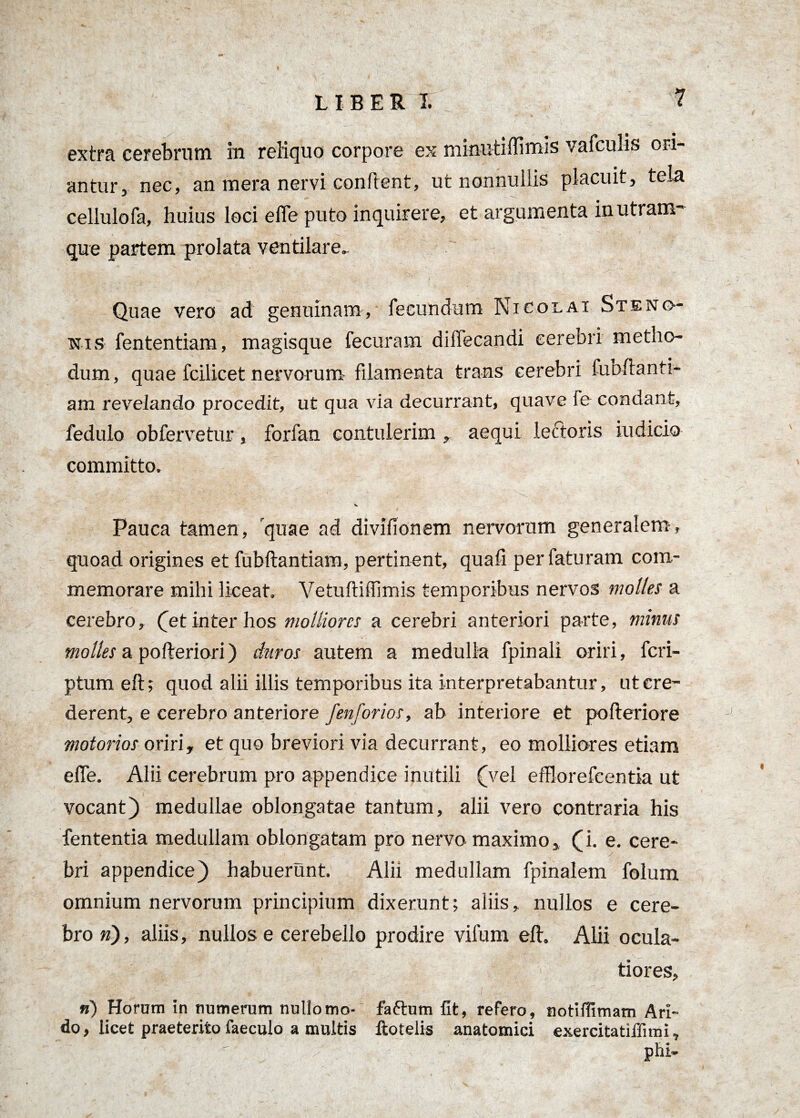 extra cerebrum in reliquo corpore ex minutiflimis vafculis ori¬ antur, nec, an mera nervi conflent, ut nonnullis placuit, tela cellulofa, huius loci efle puto inquirere, et argumenta in utram- que partem prolata ventilare. Quae vero ad genuinam, fecundum Nicolai St e no¬ nis fententiam, magisque fecuram diffecandi cerebri metho¬ dum, quae fcilicet nervorum filamenta trans cerebri fubflanti- am revelando procedit, ut qua via decurrant, quave fe condant, fedulo obfervetur, forfan contulerim , aequi lectoris iudicio committo. 's Pauca tamen, quae ad divifionem nervorum generalem, quoad origines et fubftantiam, pertinent, quafi per faturam com¬ memorare mihi liceat. Vetuftiffimis temporibus nervos molles a cerebro, (et inter hos molliores a cerebri anteriori parte, minus molles a pofleriori) duros autem a medulla fpinali oriri, feri- ptum eft; quod alii illis temporibus ita interpretabantur, ut cre¬ derent, e cerebro anteriore fenforios, ab interiore et pofleriore motorios oriri, et quo breviori via decurrant, eo molliores etiam efle. Alii cerebrum pro appendice inutili (vel efflorefcentia ut vocant) medullae oblongatae tantum, alii vero contraria his fententia medullam oblongatam pro nervo maximo, (i. e. cere- bri appendice) habuerunt. Alii medullam fpinalem folum omnium nervorum principium dixerunt; aliis, nullos e cere¬ bro n), aliis, nullos e cerebello prodire vifum eft. Alii ocula¬ tiores, n) Horam in numerum nullomo- faftum fit, refero, notiflimam Ari¬ do, licet praeterito faeculo a multis ftotelis anatomici exercitatiffimi, phi-