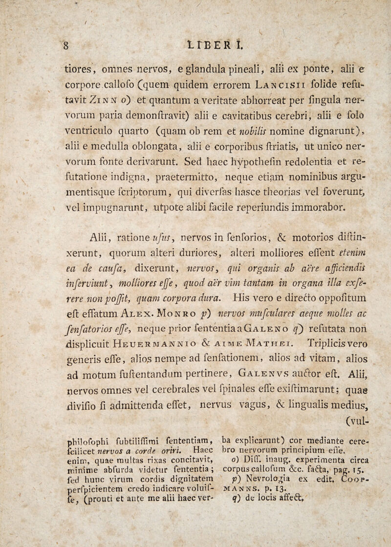 tiores, omnes nervos, e glandula pineali, alii ex ponte, alii e corpore, callofo (quem quidem errorem La «cisii folide refu¬ tavit Zinn o) et quantum a veritate abhorreat per fingula ner¬ vorum paria demonftravit) alii e cavitatibus cerebri, alii e folo ventriculo quarto (quam ob rem et nobilis nomine dignarunt), alii e medulla oblongata, alii e corporibus ftriatis, ut unico ner¬ vorum fonte derivarunt. Sed haec hypothefm redolentia et re¬ futatione indigna, praetermitto, neque etiam nominibus argu¬ mentisque fcriptorum, qui diverfas hasce theorias vel foverunt, vel impugnarunt, utpote alibi facile reperiundis immorabor. ' A Alii, ratione ufus, nervos in fenforios, & motorios diffin¬ xerunt, quorum alteri duriores, alteri molliores elfent etenim ea de caufa, dixerunt, nervos, qui organis ab aere afficiendis inferviunt, molliores effe, quod aer vim tantam in organa illa exfe- rere non poJJit, quam corpora dura. His vero e directo oppofitum eft effatum Alex. Monro p) nervos mufculares aeque molles ac fenfatorios effe, neque prior fententia a Galeno q') refutata non displicuit Heuer manni o & aimeMathei. Triplicis vero generis effe, alios nempe ad fenfationem, alios ad vitam, alios ad motum fufientandum pertinere, Galenvs auctor eft. Alii, nervos omnes vel cerebrales vel fpinales effe exiftimarunf; quae divifio fi admittenda effet, nervus vagus, & lingualis medius, (vui- philofophi fubtiliffimi fententiam, ba explicarunt) cor mediante cere- fcilicet nervos a corde oriri. Haec bro nervorum principium effe. enim, quae multas rixas concitavit, o) Difl. inaug. experimenta circa minime abfurda videtur fententia; corpuscallofum &c. fafta, pag. 15. fed hunc virum cordis dignitatem p) Nevrologia ex edit, Coojp« perfpicientem credo indicare voluif- manns, p. I3-. fe , (prouti et ante me alii haec ver- q) de locis affeft.