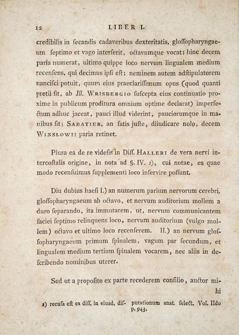 I i 12 LIBER I» credibilis in fecandis cadaveribus dexteritatis, gloffopharyngae- um feptimo et vago interferit, o&avumque vocat; hinc decem paria numerat, ultimo quippe loco nervum lingualem medium recenfens, qui decimus ipfi eft; neminem autem adftipulatorem \ nancifci potuit, quum eius praeclariffimum opus (quod quanti pretii fit, ab lll. Wrisbergio fufcepta eius continuatio pro¬ xime in publicum proditura omnium optime declarat) imperfe-^ ctum adhuc jaceat, pauci illud viderint, pauciorumque in ma¬ nibus fit; Saeatier, an fatis jufte, diiudicare nolo, decem Winslowii paria retinet. Plura ea de re videfis in DiflT. Halleri de vera nervi in- tercoftalis origine, in nota ad §. IV. s), cui notae, ea quae modo recenfuimus fupplementi loco infervire poffunt. Diu dubius haefi I.) an numerum parium nervorum cerebri, \ . glofTopharyngaeum ab oftavo, et nervum auditorium mollem a duro feparando, ita immutarem, ut, nervum communicantem faciei feptimo relinquens loco, nervum auditorium (vulgo mol¬ lem) oftavo et ultimo loco recenferem. II.) an nervum glof- fopharyngaeum primum fpinalem, vagum par fecundum, et lingualem medium tertium fpinalem vocarem, nec aliis in de- fcribendo nominibus uterer. Sed ut a propofito ex parte recederem confilio, auctor mi¬ hi s) recufa eft ea dilT, in eiusd, dif- putationum anat. feleft, Volt Udo P. P4dt 3