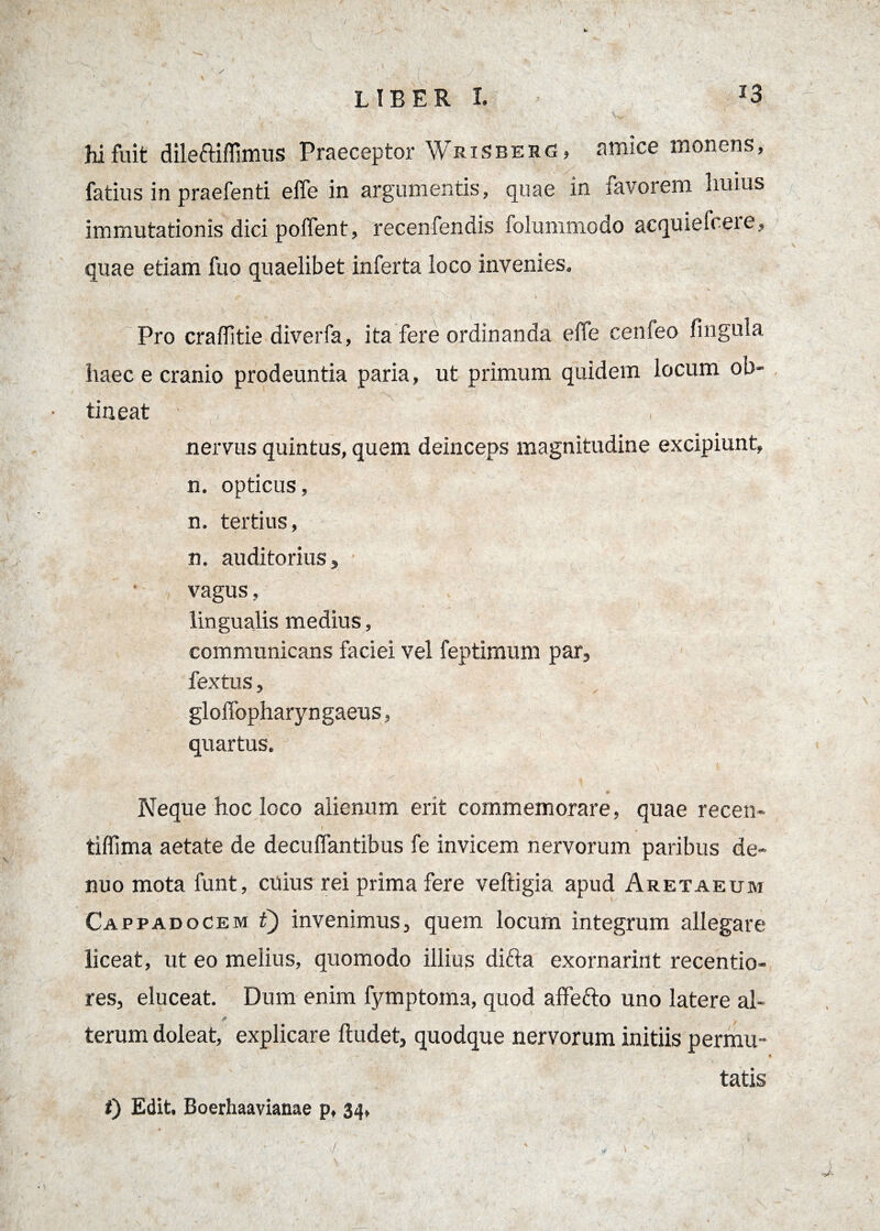 13 LIBER I. hi fuit dileftiflimus Praeceptor Wrisberc? amice monens, fatius in praefenti efle in argumentis, quae in favorem huius immutationis dici pollent, recenfendis folummodo acquiefceie, quae etiam fuo quaelibet inferta loco invenies» «- .n • • , • ~ ’ . '/ ' . • • r; ’ • ' . ■  • Pro craflitie diverfa, ita fere ordinanda efle cenfeo fingula haec e cranio prodeuntia paria, ut primum quidem locum ob¬ tineat nervus quintus, quem deinceps magnitudine excipiunt, n. opticus, n, tertius, n. auditorius, vagus, lingualis medius, communicans faciei vel feptimum par, fex tus, gloflbpharyngaeus, quartus. Neque hoc loco alienum erit commemorare, quae recen- tiffima aetate de decuflantibus fe invicem nervorum paribus de- nuo mota funt, cuius rei prima fere veftigia apud Aretaeum Cappadocem t) invenimus, quem locum integrum allegare liceat, ut eo melius, quomodo illius difta exornarint recentio- res, eluceat. Dum enim fymptoma, quod affefto uno latere al- A ' • / . ' • , terum doleat, explicare ftudet, quodque nervorum initiis permu¬ tatis i) Edit, Boerhaavianae p, 34, )