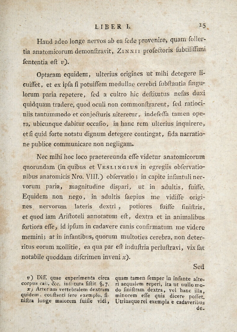 Haud adeo longe nervos ab ea fede provenire, quam foiier- tia anatomicorum demonftravit, Zinn ii profettoris fubtiliffimi lententia eft v). Optaram equidem, ulterius origines ut mihi detegere II- cuiffet, et ex ipfa fi potuilTem medullae cerebri fubftantia fingu- lorum paria repetere, fed a cultro hic deftitutus nefas duxi quidquam tradere, quod oculi non eommonftrarent, fed ratioci¬ niis tantummodo et conjecturis niteretur,. indefelTa tamen ope¬ ra, ubicunque dabitur occafio, in hanc rem ulterius inquirere, etfi quid forte notatu dignum detegere contingat, fida narratio¬ ne publice communicare non negiigamu Nec mihi hoc loco praetereunda elfe videtur anatomicorum quorundam (in quibus et Veseingius in egregiis obfervatio- nibus anatomicis Nro. VIII.) obfervatio; in capite infantuli ner¬ vorum paria, magnitudine dispari, ut in adultis, fuilfe. Equidem non nego, m adultis faepius me vidiffe origi¬ nes nervorum lateris dextri , potiores fuilfe fini (Iris, et quod iam Ariftoteli annotatum eft, dextra et in animalibus fortiora elfe, id ipfum in cadavere canis confirmatum me videre memini; at in infantibus, quorum multoties cerebra, non deter¬ ritus eorum mollitie, ea qua par eft induftria perluftravi, vixfat notabile quoddam difcrimen inveni x)> Sed v') DilT. quae experimenta circa corpus caii. &c, inlhtura fiftit §,7. X) Arter am vertebralem dextram quidem, conflanti fere exemplo, 11- niflra longe maiorem fuille vidi, quam tamen femper in infante alte¬ ri aequalem reperi, ita ut nullo mo¬ do liniftram dextra, vel hanc illa, minorem effe quis dicere polfet. Utriusquerei exempla e cadaveribus de-