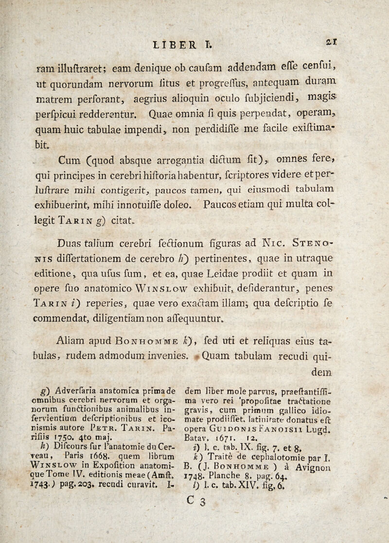 ram iiluftraret; eam denique ob caufam addendam e(Te cenfui , ut quorundam nervorum iitus et progrefius, antequam duram matrem perforant, aegrius alioquin oculo fubjiciendi, magis perfpicui redderentur. Quae omnia fi quis perpendat, operam, quam huic tabulae impendi, non perdidiffe me facile exiftima- bit. Cum (quod absque arrogantia dictum fit), omnes fere, qui principes in cerebri hiftoria habentur, fcriptores videre et per- luftrare mihi contigerit, paucos tamen, qui eiusmodi tabulam exhibuerint, mihi innotuifle doleo. Paucos etiam qui multa col¬ legit Tarin g) citat* Duas talium cerebri feftionum figuras ad Nic. Steno¬ sis dilfertationem de cerebro h) pertinentes, quae in utraque editione, quaufus fum, et ea, quae Leidae prodiit et quam in opere fuo anatomico Winslow exhibuit, defiderantur, penes Tarin i) reperies, quae vero exactam illam; qua defcriptio fe commendat, diligentiam non afiequuntur. Aliam apud B o n h o m m e k), fed uti et reliquas eius ta¬ bulas, rudem admodum invenies. Quam tabulam recudi qui¬ dem g) Adverfaria anatomica prima de omnibus cerebri nervorum et orga¬ norum funftionibus animalibus in- fervientium defcriptionibus et ico¬ nismis autore Petr. Tarin. Pa¬ rili is 1750, 4to maj. h) Difeours fur Panatomie du Cer¬ rea u , Paris 1668* quem librum Wxnslow in Expolition anatomi- queTome IV. editionis meae(Amft> 2743^ Pag* 203» recudi curavit. I- dem liber mole parras, praeftantiffi- ma vero rei 'propofitae traflatione gravis, cum primum gallico idio- mate prodii flet. latinifate donatus ePc opera Guidonis Fanoisii Lugd. Batav. 167 r. 12. i) l. e, tab. IX. fig, 7. et g* k) Traite de cephalotomie par L B» (J. Bonhomme ) a Avignon 1748. Planche 8. pag. 64. i) I. c. tab. XIV. fig, 6. c 3