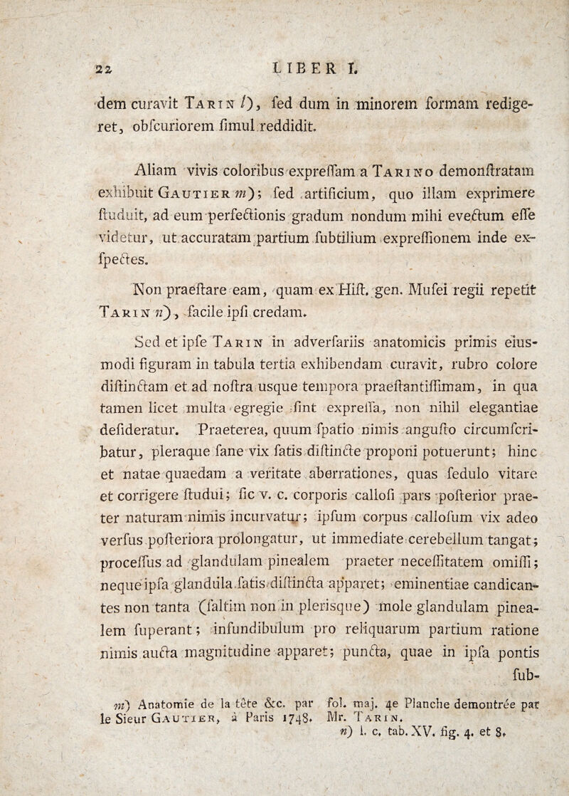 dem curavit T a r t n /), fed dum in minorem formam redige¬ ret, obfcuriorem fimul reddidit. f / ' \ „ - Aliam vivis coloribus expreffam a Tariko demonftratam exhibuit Gautier m); fed artificium, quo illam exprimere ftuduit, ad eum perfeftionis gradum nondum mihi eveftum elfe videtur, ut accuratam partium fubtilium expreffionem inde ex- fpeftes. - , 'v Non praedare eam, quam ex Hiit. gen. Mufei regii repetit Tari n n), facile ipfi credam. Sed et ipfe Tarin in adverfariis anatomicis primis eius- modi figuram in tabula tertia exhibendam curavit, rubro colore diftinftam et ad noftra usque tempora praeftantilTimam, in qua tamen licet multa egregie fint exprelfa, non nihil elegantiae defideratur. Praeterea, quum fpatio nimis angulro circumfcri- batur, pleraque fane vix fatis difimele proponi potuerunt; hinc et natae quaedam a veritate aberrationes, quas fedulo vitare et corrigere ftudui; fic v. c. corporis callofi pars pofterior prae¬ ter naturam nimis incurvatur; ipfum corpus callofum vix adeo verfus pofieriora prolongatur, ut immediate cerebellum tangat; procelfus ad glandulam pinealem praeter neceffitatem omifii; nequeipfa glandula.fatis.dillinfta apparet; ^eminentiae candican¬ tes non tanta (faltim non in plerisque) mole glandulam pinea- i \ lem fuperant; infundibulum pro reliquarum partium ratione nimis aufta magnitudine apparet; punfta, quae in ipfa pontis fub- m) Anatomie de la tete &c. par fol. tnaj. 4e Plancbe demontree par le Sieur Gautier, a faris 1748. Mr. Tarin. ri) i. c, tab. XV. fig. 4. et 8* I