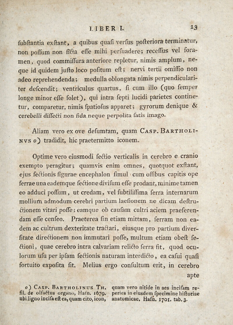 fubftantia exftant, a quibus quafi verfus pofteriora terminatur, non poffum non fffta effe mihi perfuadere; receffus. vel fora¬ men, quod commiffura anteriore repletur, nimis amplum, ne¬ que id quidem jullo loco politum eft; nervi tertii omiflio non adeo reprehendenda v medulla oblongata nimis perpendiculari- ter defcendit; ventriculus quartus, fi cum illo (quo femper longe minor effe foletj), qui intra fepti lucidi parietes, contine¬ tur, comparetur, nimis fpatiofus apparet; gyrorum denique & cerebelli differti non fida neque perpolita fatis imago. Aliam vero ex ove defumtam, quam Casp. Bartholi- nvs o~) tradidit, hic praetermitto iconem- Optime vero elusmodi fectio verticalis in cerebro e cranio exempto peragiturquamvis enim omnes, quotquot exftant, ejus feftionis figurae encephalon fimul > cum offibus capitis ope ferraeunaeademque fectione divifum effe prodant, minime tamen eo adduci poffum, ut credam, vel fubtiliflima ferra internarum mollium admodum cerebri partium laefionem ne dicam deftru- ftionem vitari pofle; eamque ob caufam cultri aciem praeferen¬ dam effe cenfeo. Praeterea lin etiam mittam, ferram non ea¬ dem ac cultrum dexteritate traftari, eiusque pro partium diver- litate direftionem non immutari pofle, multum etiam obeli fe- ftioni, quae cerebro intra calvariam relifto ferra fit, quod ocu¬ lorum ufu per ipfam feftionis naturam interdifto, ea cafui quali fortuito expofita fit. Melius ergo confultum erit, in cerebro apte 0) Casp. Bartholinus Th. quam vero nitide in aes incifam re- fil.de olfattus organo, Hafn. 1679. peries in eiusdem fpecimine hiftoriae ubiligno incila eft ea, quam cito, icon, anatomicae, Hafn, 1701. tab, 3.