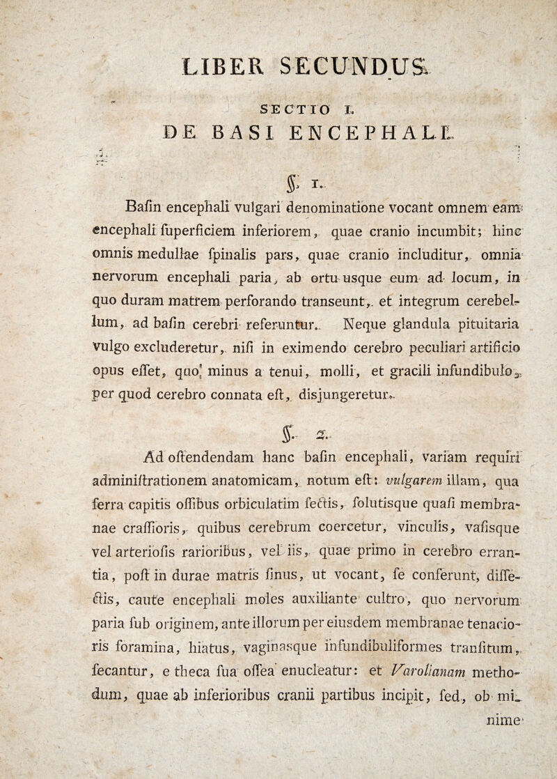 LIBER SECUNDUS SECTIO I. DE BASI ENCEPHALI Bafin encephali vulgari denominatione vocant omnem eam; encephali fuperficiem inferiorem, quae cranio incumbit; hinc omnis medullae fpinalis pars, quae cranio includitur, omnia- nervorum encephali paria, ab ortu usque eum ad locum, in quo duram matrem perforando transeunt,, et integrum cerebel¬ lum, ad balin cerebri referuntur.. Neque glandula pituitaria Vulgo excluderetur,, nifi in eximendo cerebro peculiari artificio opus eiTet, quo* minus a tenui, molli, et gracili infundibulo3; per quod cerebro connata eft, disjungeretur». Ad offendendam hanc bafin encephali, variam requiri adminiffrationem anatomicam, notum eff: vulgarem illam, qua ferra capitis offibus orbiculatim lectis, folutisque quafi membra* nae craflioris, quibus cerebrum coercetur, vinculis, vafisque vel arteriofis rarioribus, vel iis,, quae primo in cerebro erran- ~ V. - tia, poft in durae matris finus, ut vocant, fe conferunt, difle- flis, caute encephali moles auxiliante cultro, quo nervorum paria fub originem, ante illorum per eiusdem membranae tenacio¬ ris foramina, hiatus, vaginasque infundibuliformes tranfitum, fecantur, e theca fua offea enucleatur: et Varolianatn metho¬ dum, quae ab inferioribus cranii partibus incipit, fed, ob mi_ nime-