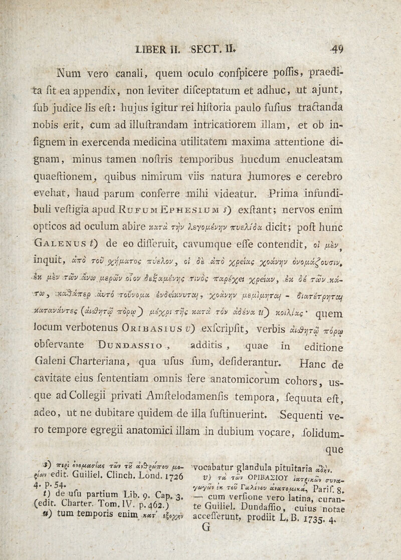 Num vero canali, quem oculo confpicere poffis, praedi¬ ta fit ea appendix, non leviter difceptatum et adhuc, ut ajunt, fub judice lis eft: hujus igitur rei hiitoria paulo fuftus tractanda nobis erit, eum ad illuftrandam intricatiorem illam, et ob in- fignem in exercenda medicina utilitatem maxima attentione di¬ gnam , minus tamen noftris temporibus liucdum enucleatam quaeftionem, quibus nimirum viis natura jiumores e cerebro evehat, haud parum conferre mihi videatur. Prima infundi¬ buli veftigia apud Rufum Ephesium s) exftant; nervos enim opticos ad oculum abire kxt« rijv ?.sjo/xsvtjv vvbKISx dicit; poli hunc Galenus t) de eo dilferuit, cavumque effe contendit, ot fj.lv inquit, oc7To rov %ijficcrog irvekov3 ol de cirro ypelxg yoclvyv dvo/ucl£ov(TW+ Jk yev \r.Sv jxvMjAipcvv mov nvog rrxpiyet ypeiocv, lu de rwv .koc- iKccujX7rep Jjvtq -rovvo^x ivdemvvTctj , y.oxv^v yepilyvyctj - diocTerpyrcq %xrxvxvr(xiSyrop rropcv yeypi rijg kqctcc tqp cldsvoc O KoiXlxg • quem locum verbotenus Orijbasius v) exfcripftt, verbis oU^rS vopco obfervante Dundassio , additis, quae in editione Galeni Charteriana, qua ufus Ium, defiderantmv Hanc de cavitate eius fententiam omnis fere anatomicorum cohors, us¬ que ad Collegii privati Amftelodamenlis tempora, fequuta eft, adeo, ut ne dubitare quidem de illa fuftinuerint. Sequenti ve¬ ro tempore egregii anatomici illam in dubium vocare, folidum- r) *■«£< evoftittricis rai rS uo- ?<'*» edit. Guiliel. Clinch. Lond. 1726 4* P* 54* < t) de ufu partium Lib. 9, Capt 3, (edit. Cbarter. Tom.1V, p.462.) u) tum temporis enim x&t $| que vocabatur glandula pituitaria d^v, V) rd rdv OPJBA2IOT Ur^iy^v crvv&~ yaydv U rov PooXivov Parif. g* “ cum verfione vero latina, curan« te Guiliel. Dundailio, cuius notae acceflerunt, prodiit L/B. 1735, 4. G