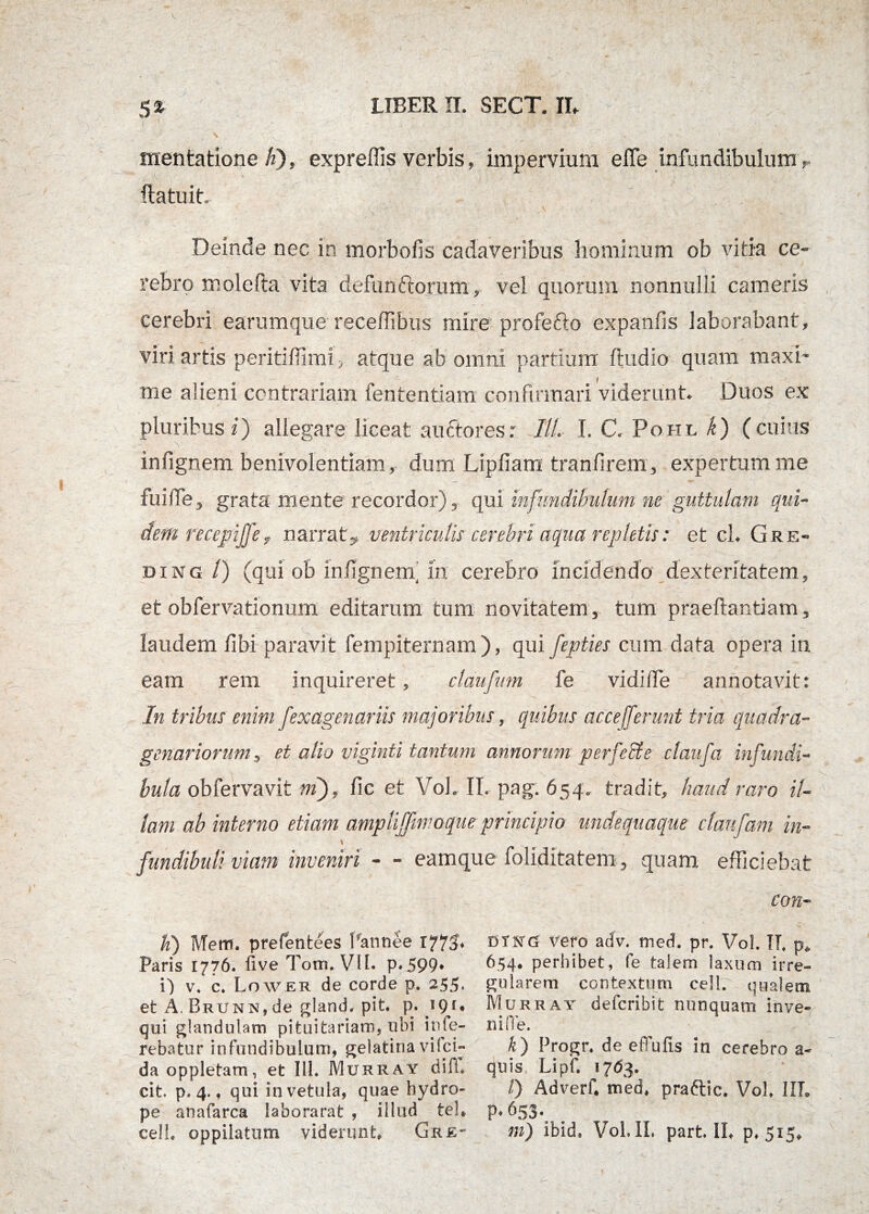 - •N mentatione K), expreffis verbis, impervium ede infundibulum r (latuit., Deinde nec in morbofis cadaveribus hominum ob vitia ce¬ rebro mole fla vita defunftorum, vel quorum nonnulli cameris cerebri earumque receffibus mire profe&o expanfis laborabant, viri artis peritiffimi, atque ab omni partium (ludio quam maxi¬ me alieni contrariam fentendam confirmari viderunt. Duos ex pluribus 2) allegare liceat auctores: ///. I. C. Pohl k) (cuius in (ignem benivolentiam, dum Lipfiam tranfirem, exper tum me fuide, grata mente recordor), qui infundibulum ne guttulam qui¬ dem recepljjey narrat,, ventriculis cerebri aqua repletis: et cl. Gre¬ di ng /) (qui ob infignern in cerebro incidendo dexteritatem, et obfervationum editarum tum novitatem, tum praedandam, laudem (ibi paravit fempiternam ), qui fepties cum data opera in eam rem inquireret, claufmn fe vidide annotavit: In tribus enim fexagenariis majoribus, quibus acce ferunt tria quadra¬ genariorum, et alio viginti tantum annorum perfecte claufa infundi¬ bula obfervavit mj, (ic et VoL IT. pag. 654. tradit, haud raro il¬ lam ab interno etiam ampliffimoqueprincipio undequaque cfaufam in- \ „ . fundibuli viam inveniri - - eamque foliditatem 3 quam efficiebat con¬ ii) Mem. prefentees Pannee 1773* Paris 1776. live Tom. VII. p.599* i) v, c. Lower de corde p. 255. et A. BRUNN,de gland. pit. p. 19r. qui glandulam pituitariam, ubi inte¬ rebatur infundibulum, gelatina vilci- da oppletam, et I1L Murray difl* cit p, 4., qui in vetula, quae hydro¬ pe anafarca laborarat , illud tel* ce!L oppilatum viderunt Grk- dtkg vero adv. med. pr. VoL IL p* 654* perhibet, fe talem laxum irre¬ gularem contextum cell. qualem Murray defcribit nunquam Inve- nide. k) Progr. de effufis in cerebro a- quis Lipf. 1763. 0 Adverf. med. praftic. Vol, IIT. p.653. m) ibid. Vol. II. part. II, p. 515,